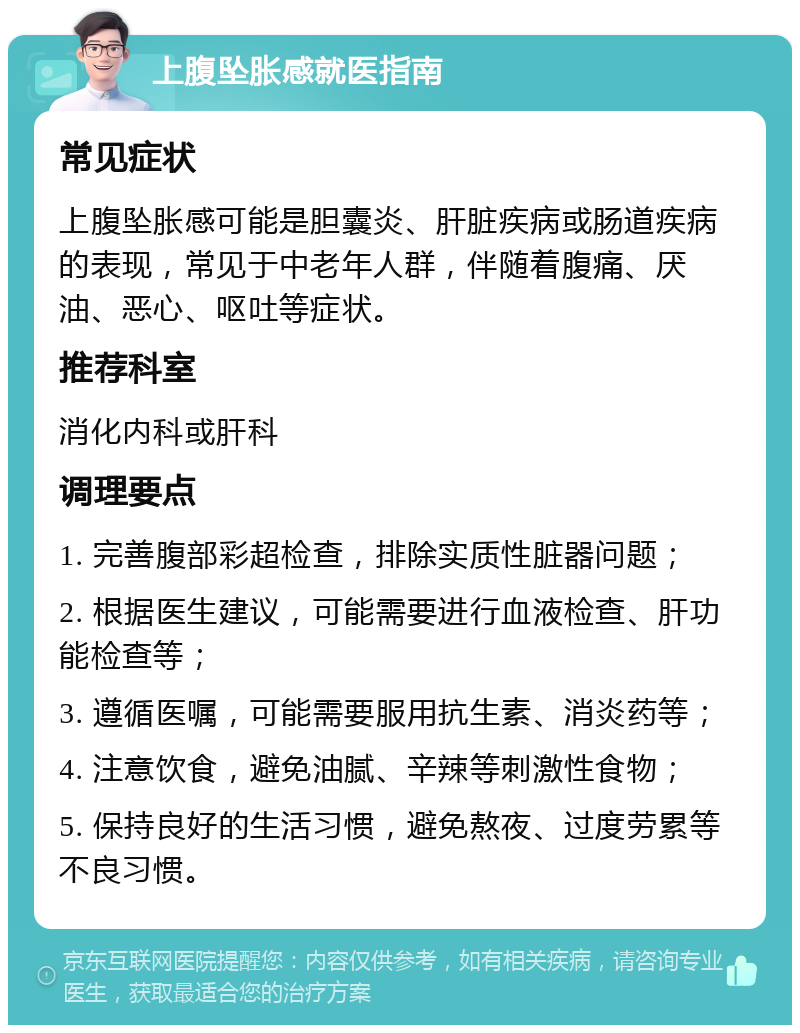 上腹坠胀感就医指南 常见症状 上腹坠胀感可能是胆囊炎、肝脏疾病或肠道疾病的表现，常见于中老年人群，伴随着腹痛、厌油、恶心、呕吐等症状。 推荐科室 消化内科或肝科 调理要点 1. 完善腹部彩超检查，排除实质性脏器问题； 2. 根据医生建议，可能需要进行血液检查、肝功能检查等； 3. 遵循医嘱，可能需要服用抗生素、消炎药等； 4. 注意饮食，避免油腻、辛辣等刺激性食物； 5. 保持良好的生活习惯，避免熬夜、过度劳累等不良习惯。