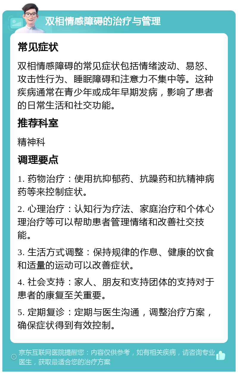 双相情感障碍的治疗与管理 常见症状 双相情感障碍的常见症状包括情绪波动、易怒、攻击性行为、睡眠障碍和注意力不集中等。这种疾病通常在青少年或成年早期发病，影响了患者的日常生活和社交功能。 推荐科室 精神科 调理要点 1. 药物治疗：使用抗抑郁药、抗躁药和抗精神病药等来控制症状。 2. 心理治疗：认知行为疗法、家庭治疗和个体心理治疗等可以帮助患者管理情绪和改善社交技能。 3. 生活方式调整：保持规律的作息、健康的饮食和适量的运动可以改善症状。 4. 社会支持：家人、朋友和支持团体的支持对于患者的康复至关重要。 5. 定期复诊：定期与医生沟通，调整治疗方案，确保症状得到有效控制。