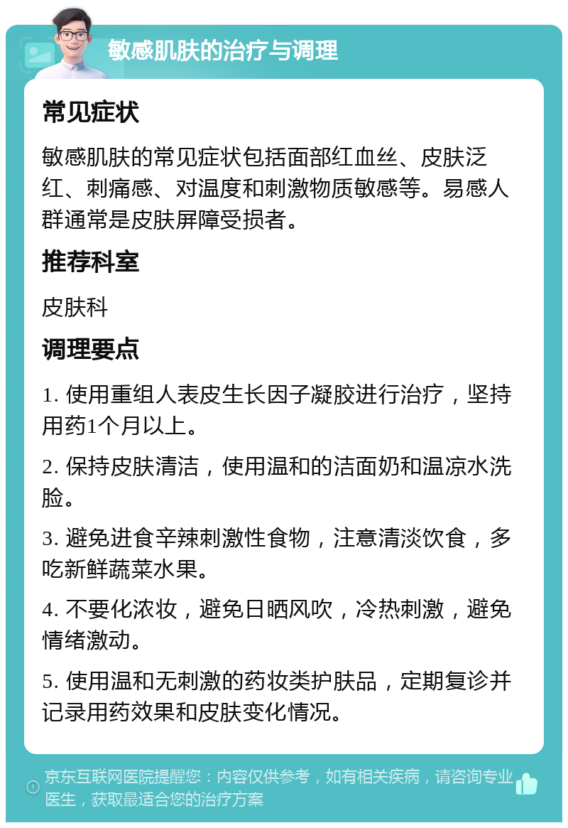 敏感肌肤的治疗与调理 常见症状 敏感肌肤的常见症状包括面部红血丝、皮肤泛红、刺痛感、对温度和刺激物质敏感等。易感人群通常是皮肤屏障受损者。 推荐科室 皮肤科 调理要点 1. 使用重组人表皮生长因子凝胶进行治疗，坚持用药1个月以上。 2. 保持皮肤清洁，使用温和的洁面奶和温凉水洗脸。 3. 避免进食辛辣刺激性食物，注意清淡饮食，多吃新鲜蔬菜水果。 4. 不要化浓妆，避免日晒风吹，冷热刺激，避免情绪激动。 5. 使用温和无刺激的药妆类护肤品，定期复诊并记录用药效果和皮肤变化情况。