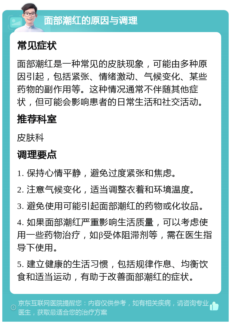 面部潮红的原因与调理 常见症状 面部潮红是一种常见的皮肤现象，可能由多种原因引起，包括紧张、情绪激动、气候变化、某些药物的副作用等。这种情况通常不伴随其他症状，但可能会影响患者的日常生活和社交活动。 推荐科室 皮肤科 调理要点 1. 保持心情平静，避免过度紧张和焦虑。 2. 注意气候变化，适当调整衣着和环境温度。 3. 避免使用可能引起面部潮红的药物或化妆品。 4. 如果面部潮红严重影响生活质量，可以考虑使用一些药物治疗，如β受体阻滞剂等，需在医生指导下使用。 5. 建立健康的生活习惯，包括规律作息、均衡饮食和适当运动，有助于改善面部潮红的症状。