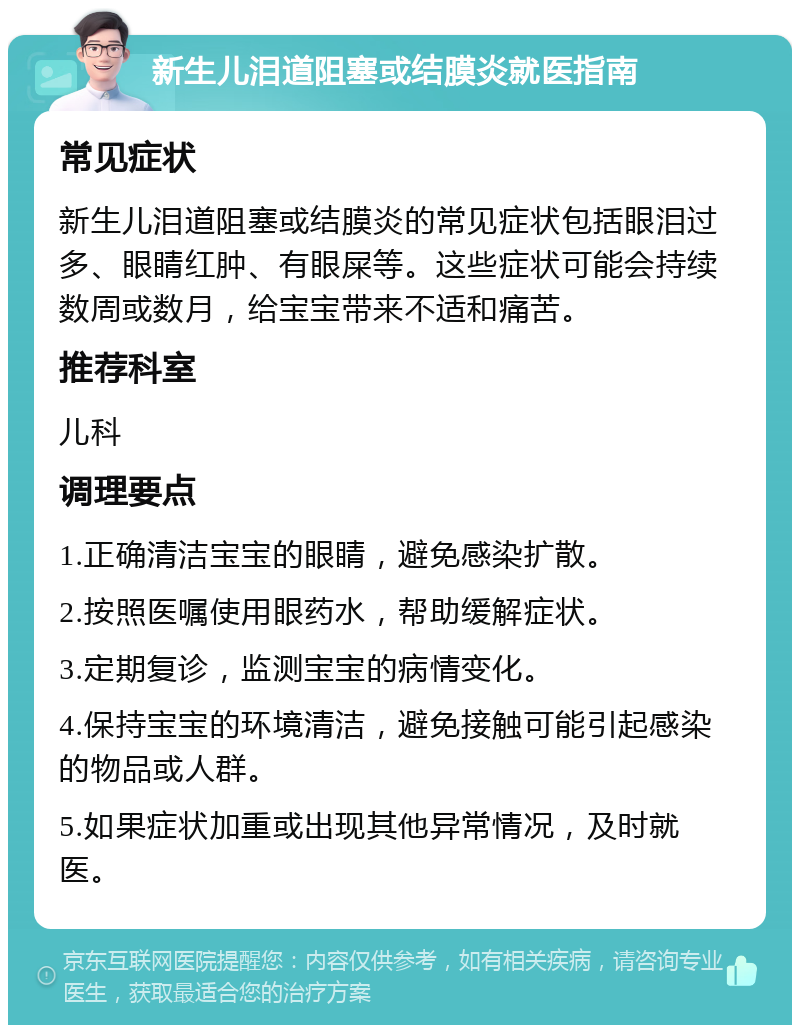 新生儿泪道阻塞或结膜炎就医指南 常见症状 新生儿泪道阻塞或结膜炎的常见症状包括眼泪过多、眼睛红肿、有眼屎等。这些症状可能会持续数周或数月，给宝宝带来不适和痛苦。 推荐科室 儿科 调理要点 1.正确清洁宝宝的眼睛，避免感染扩散。 2.按照医嘱使用眼药水，帮助缓解症状。 3.定期复诊，监测宝宝的病情变化。 4.保持宝宝的环境清洁，避免接触可能引起感染的物品或人群。 5.如果症状加重或出现其他异常情况，及时就医。