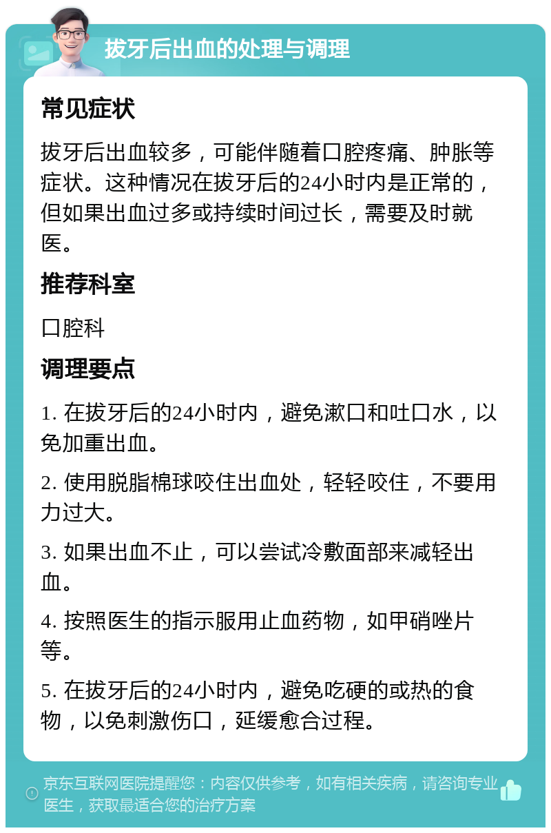 拔牙后出血的处理与调理 常见症状 拔牙后出血较多，可能伴随着口腔疼痛、肿胀等症状。这种情况在拔牙后的24小时内是正常的，但如果出血过多或持续时间过长，需要及时就医。 推荐科室 口腔科 调理要点 1. 在拔牙后的24小时内，避免漱口和吐口水，以免加重出血。 2. 使用脱脂棉球咬住出血处，轻轻咬住，不要用力过大。 3. 如果出血不止，可以尝试冷敷面部来减轻出血。 4. 按照医生的指示服用止血药物，如甲硝唑片等。 5. 在拔牙后的24小时内，避免吃硬的或热的食物，以免刺激伤口，延缓愈合过程。