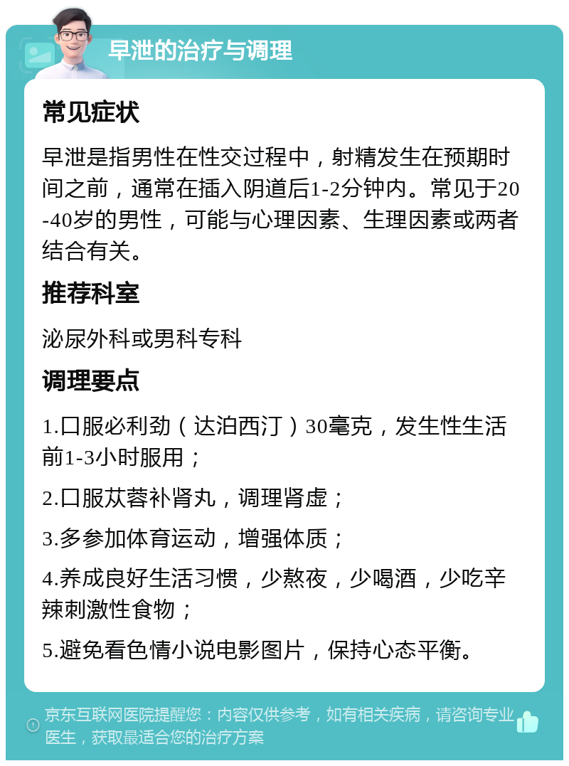 早泄的治疗与调理 常见症状 早泄是指男性在性交过程中，射精发生在预期时间之前，通常在插入阴道后1-2分钟内。常见于20-40岁的男性，可能与心理因素、生理因素或两者结合有关。 推荐科室 泌尿外科或男科专科 调理要点 1.口服必利劲（达泊西汀）30毫克，发生性生活前1-3小时服用； 2.口服苁蓉补肾丸，调理肾虚； 3.多参加体育运动，增强体质； 4.养成良好生活习惯，少熬夜，少喝酒，少吃辛辣刺激性食物； 5.避免看色情小说电影图片，保持心态平衡。