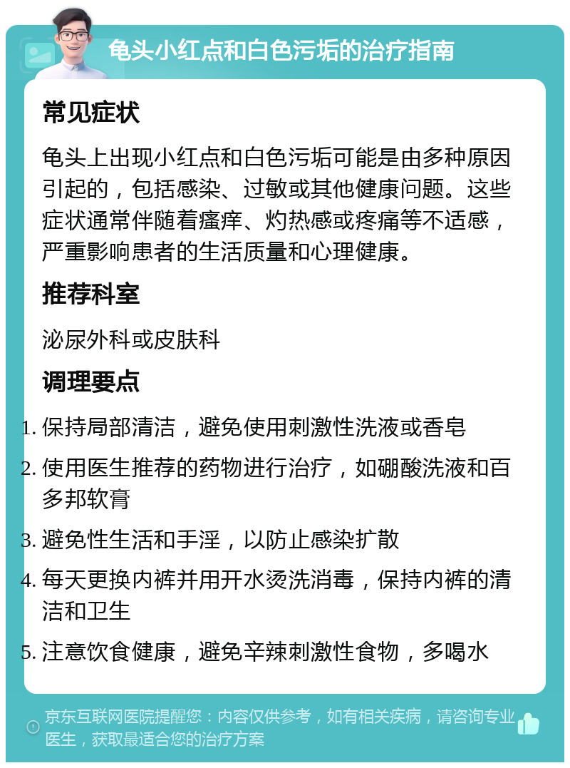 龟头小红点和白色污垢的治疗指南 常见症状 龟头上出现小红点和白色污垢可能是由多种原因引起的，包括感染、过敏或其他健康问题。这些症状通常伴随着瘙痒、灼热感或疼痛等不适感，严重影响患者的生活质量和心理健康。 推荐科室 泌尿外科或皮肤科 调理要点 保持局部清洁，避免使用刺激性洗液或香皂 使用医生推荐的药物进行治疗，如硼酸洗液和百多邦软膏 避免性生活和手淫，以防止感染扩散 每天更换内裤并用开水烫洗消毒，保持内裤的清洁和卫生 注意饮食健康，避免辛辣刺激性食物，多喝水