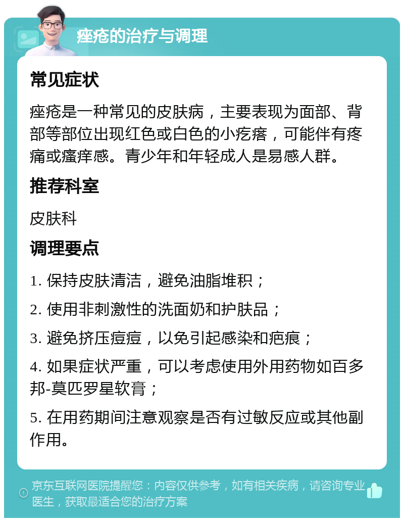 痤疮的治疗与调理 常见症状 痤疮是一种常见的皮肤病，主要表现为面部、背部等部位出现红色或白色的小疙瘩，可能伴有疼痛或瘙痒感。青少年和年轻成人是易感人群。 推荐科室 皮肤科 调理要点 1. 保持皮肤清洁，避免油脂堆积； 2. 使用非刺激性的洗面奶和护肤品； 3. 避免挤压痘痘，以免引起感染和疤痕； 4. 如果症状严重，可以考虑使用外用药物如百多邦-莫匹罗星软膏； 5. 在用药期间注意观察是否有过敏反应或其他副作用。