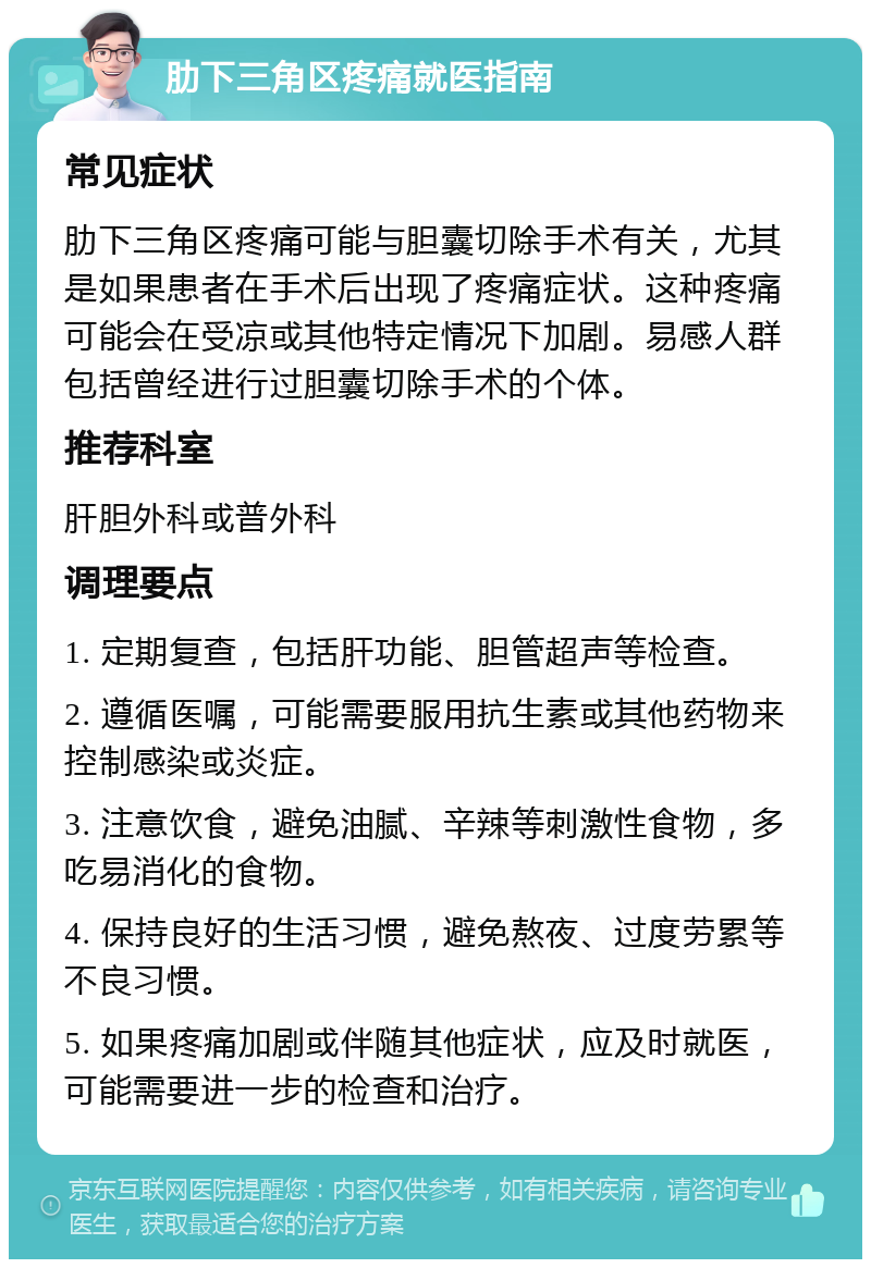 肋下三角区疼痛就医指南 常见症状 肋下三角区疼痛可能与胆囊切除手术有关，尤其是如果患者在手术后出现了疼痛症状。这种疼痛可能会在受凉或其他特定情况下加剧。易感人群包括曾经进行过胆囊切除手术的个体。 推荐科室 肝胆外科或普外科 调理要点 1. 定期复查，包括肝功能、胆管超声等检查。 2. 遵循医嘱，可能需要服用抗生素或其他药物来控制感染或炎症。 3. 注意饮食，避免油腻、辛辣等刺激性食物，多吃易消化的食物。 4. 保持良好的生活习惯，避免熬夜、过度劳累等不良习惯。 5. 如果疼痛加剧或伴随其他症状，应及时就医，可能需要进一步的检查和治疗。