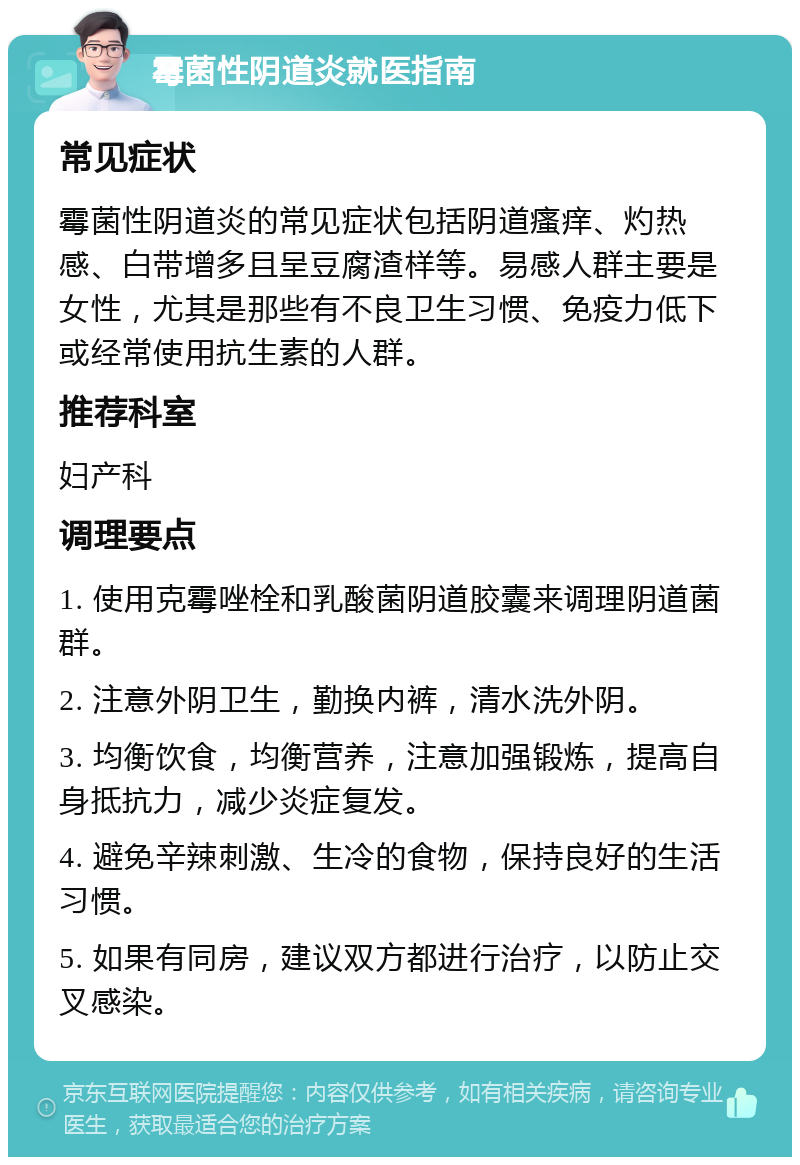 霉菌性阴道炎就医指南 常见症状 霉菌性阴道炎的常见症状包括阴道瘙痒、灼热感、白带增多且呈豆腐渣样等。易感人群主要是女性，尤其是那些有不良卫生习惯、免疫力低下或经常使用抗生素的人群。 推荐科室 妇产科 调理要点 1. 使用克霉唑栓和乳酸菌阴道胶囊来调理阴道菌群。 2. 注意外阴卫生，勤换内裤，清水洗外阴。 3. 均衡饮食，均衡营养，注意加强锻炼，提高自身抵抗力，减少炎症复发。 4. 避免辛辣刺激、生冷的食物，保持良好的生活习惯。 5. 如果有同房，建议双方都进行治疗，以防止交叉感染。