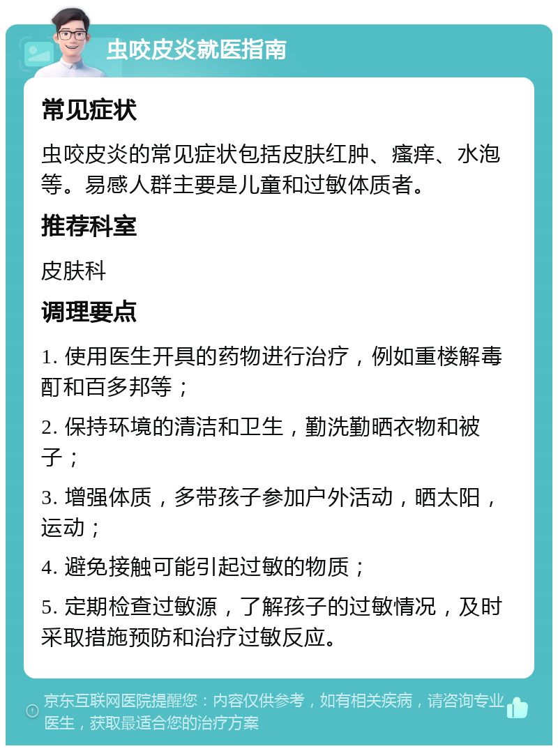 虫咬皮炎就医指南 常见症状 虫咬皮炎的常见症状包括皮肤红肿、瘙痒、水泡等。易感人群主要是儿童和过敏体质者。 推荐科室 皮肤科 调理要点 1. 使用医生开具的药物进行治疗，例如重楼解毒酊和百多邦等； 2. 保持环境的清洁和卫生，勤洗勤晒衣物和被子； 3. 增强体质，多带孩子参加户外活动，晒太阳，运动； 4. 避免接触可能引起过敏的物质； 5. 定期检查过敏源，了解孩子的过敏情况，及时采取措施预防和治疗过敏反应。