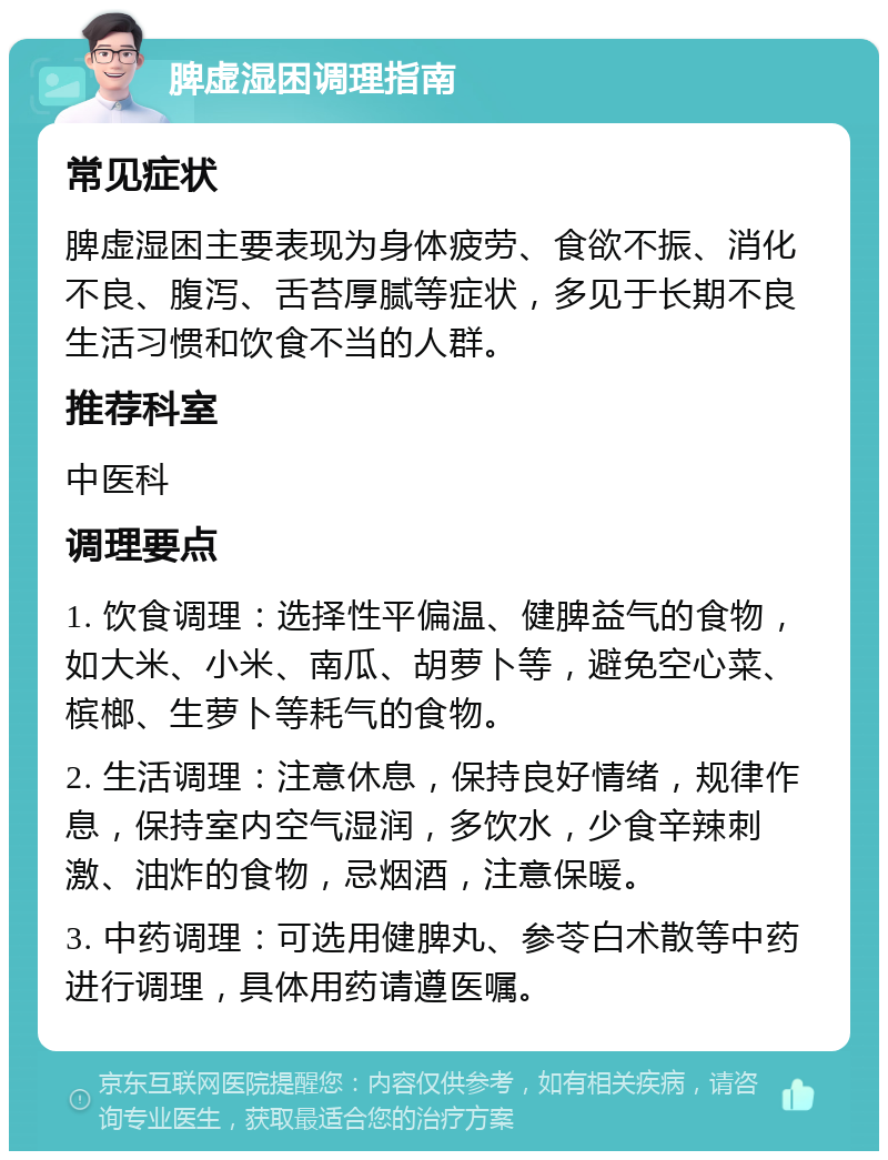 脾虚湿困调理指南 常见症状 脾虚湿困主要表现为身体疲劳、食欲不振、消化不良、腹泻、舌苔厚腻等症状，多见于长期不良生活习惯和饮食不当的人群。 推荐科室 中医科 调理要点 1. 饮食调理：选择性平偏温、健脾益气的食物，如大米、小米、南瓜、胡萝卜等，避免空心菜、槟榔、生萝卜等耗气的食物。 2. 生活调理：注意休息，保持良好情绪，规律作息，保持室内空气湿润，多饮水，少食辛辣刺激、油炸的食物，忌烟酒，注意保暖。 3. 中药调理：可选用健脾丸、参苓白术散等中药进行调理，具体用药请遵医嘱。