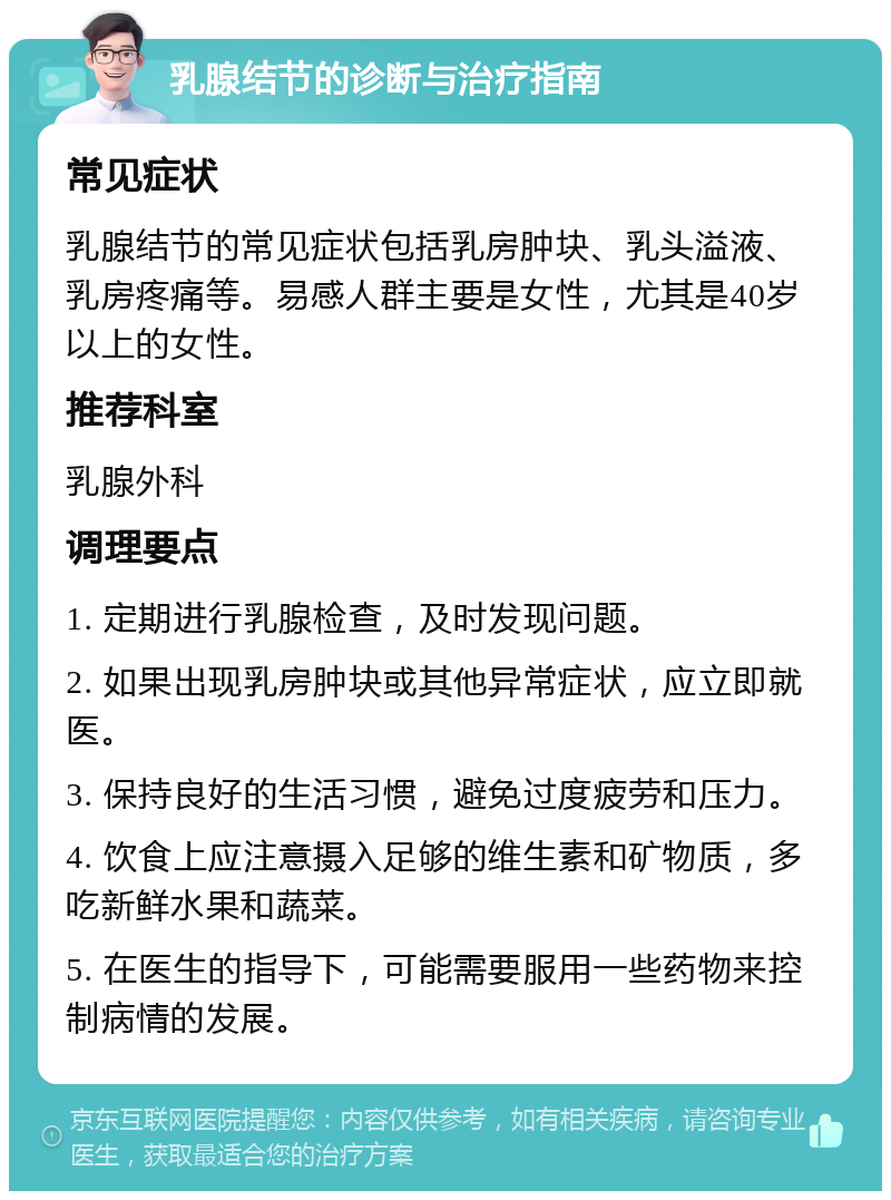 乳腺结节的诊断与治疗指南 常见症状 乳腺结节的常见症状包括乳房肿块、乳头溢液、乳房疼痛等。易感人群主要是女性，尤其是40岁以上的女性。 推荐科室 乳腺外科 调理要点 1. 定期进行乳腺检查，及时发现问题。 2. 如果出现乳房肿块或其他异常症状，应立即就医。 3. 保持良好的生活习惯，避免过度疲劳和压力。 4. 饮食上应注意摄入足够的维生素和矿物质，多吃新鲜水果和蔬菜。 5. 在医生的指导下，可能需要服用一些药物来控制病情的发展。