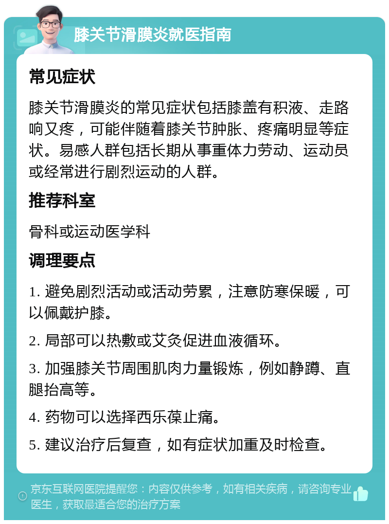 膝关节滑膜炎就医指南 常见症状 膝关节滑膜炎的常见症状包括膝盖有积液、走路响又疼，可能伴随着膝关节肿胀、疼痛明显等症状。易感人群包括长期从事重体力劳动、运动员或经常进行剧烈运动的人群。 推荐科室 骨科或运动医学科 调理要点 1. 避免剧烈活动或活动劳累，注意防寒保暖，可以佩戴护膝。 2. 局部可以热敷或艾灸促进血液循环。 3. 加强膝关节周围肌肉力量锻炼，例如静蹲、直腿抬高等。 4. 药物可以选择西乐葆止痛。 5. 建议治疗后复查，如有症状加重及时检查。