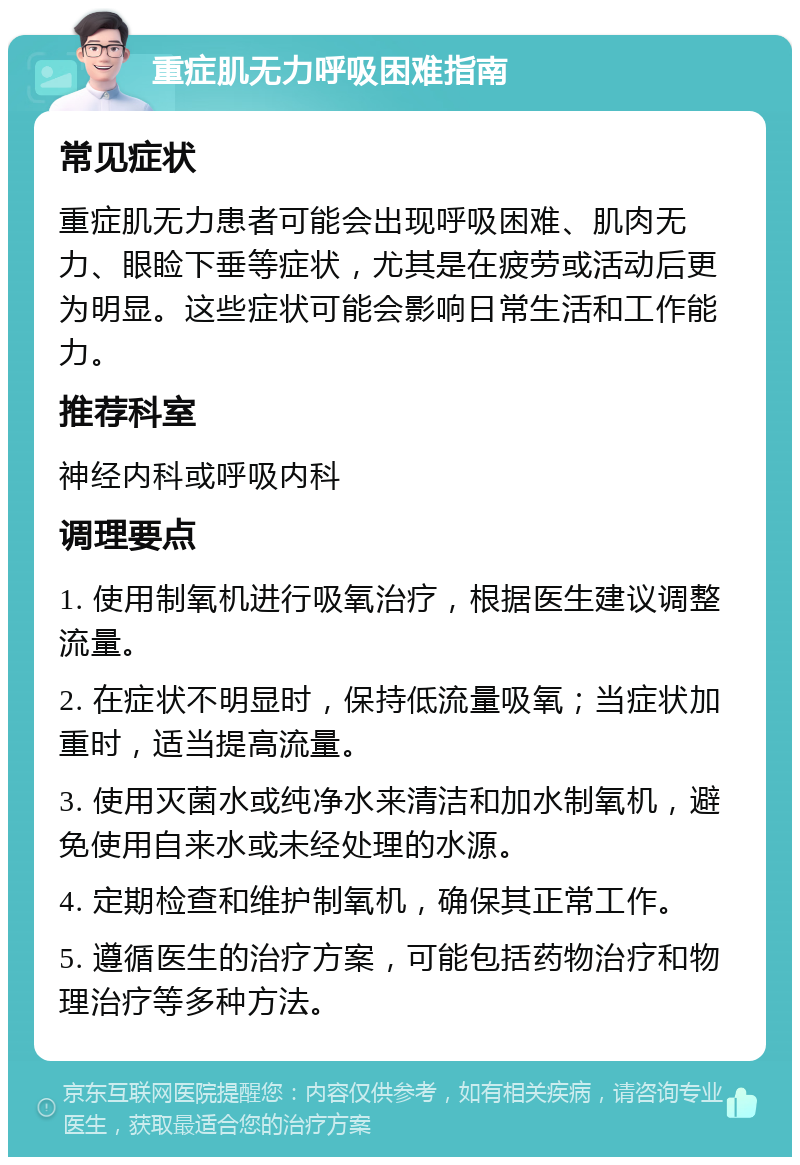 重症肌无力呼吸困难指南 常见症状 重症肌无力患者可能会出现呼吸困难、肌肉无力、眼睑下垂等症状，尤其是在疲劳或活动后更为明显。这些症状可能会影响日常生活和工作能力。 推荐科室 神经内科或呼吸内科 调理要点 1. 使用制氧机进行吸氧治疗，根据医生建议调整流量。 2. 在症状不明显时，保持低流量吸氧；当症状加重时，适当提高流量。 3. 使用灭菌水或纯净水来清洁和加水制氧机，避免使用自来水或未经处理的水源。 4. 定期检查和维护制氧机，确保其正常工作。 5. 遵循医生的治疗方案，可能包括药物治疗和物理治疗等多种方法。