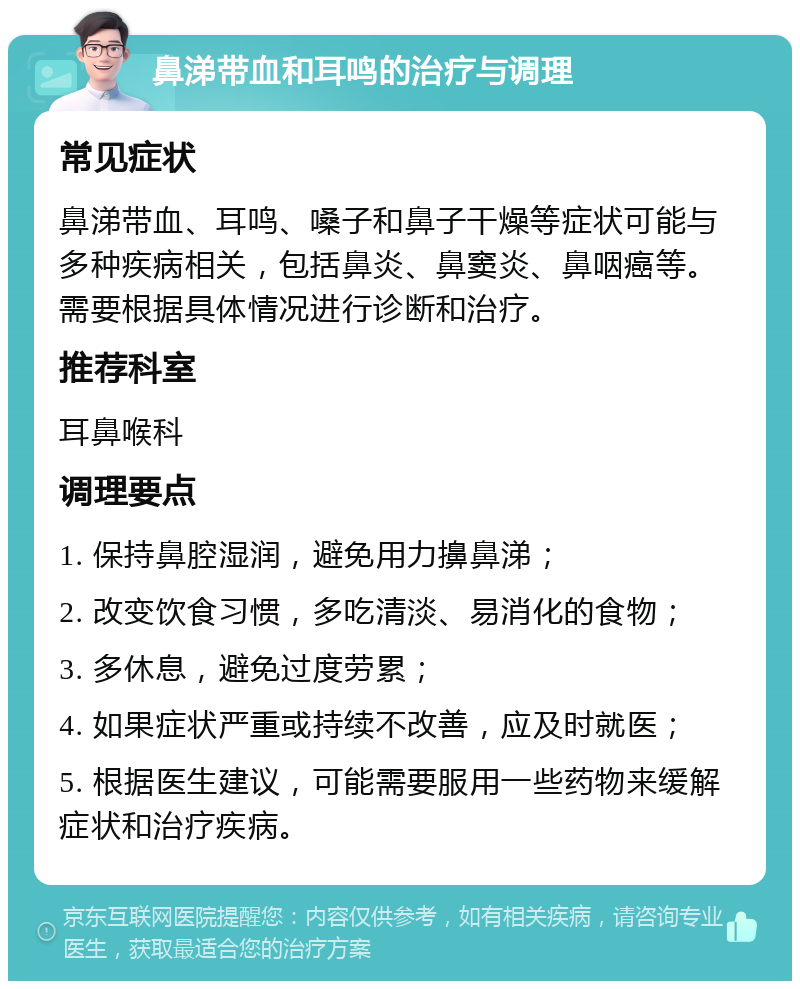 鼻涕带血和耳鸣的治疗与调理 常见症状 鼻涕带血、耳鸣、嗓子和鼻子干燥等症状可能与多种疾病相关，包括鼻炎、鼻窦炎、鼻咽癌等。需要根据具体情况进行诊断和治疗。 推荐科室 耳鼻喉科 调理要点 1. 保持鼻腔湿润，避免用力擤鼻涕； 2. 改变饮食习惯，多吃清淡、易消化的食物； 3. 多休息，避免过度劳累； 4. 如果症状严重或持续不改善，应及时就医； 5. 根据医生建议，可能需要服用一些药物来缓解症状和治疗疾病。