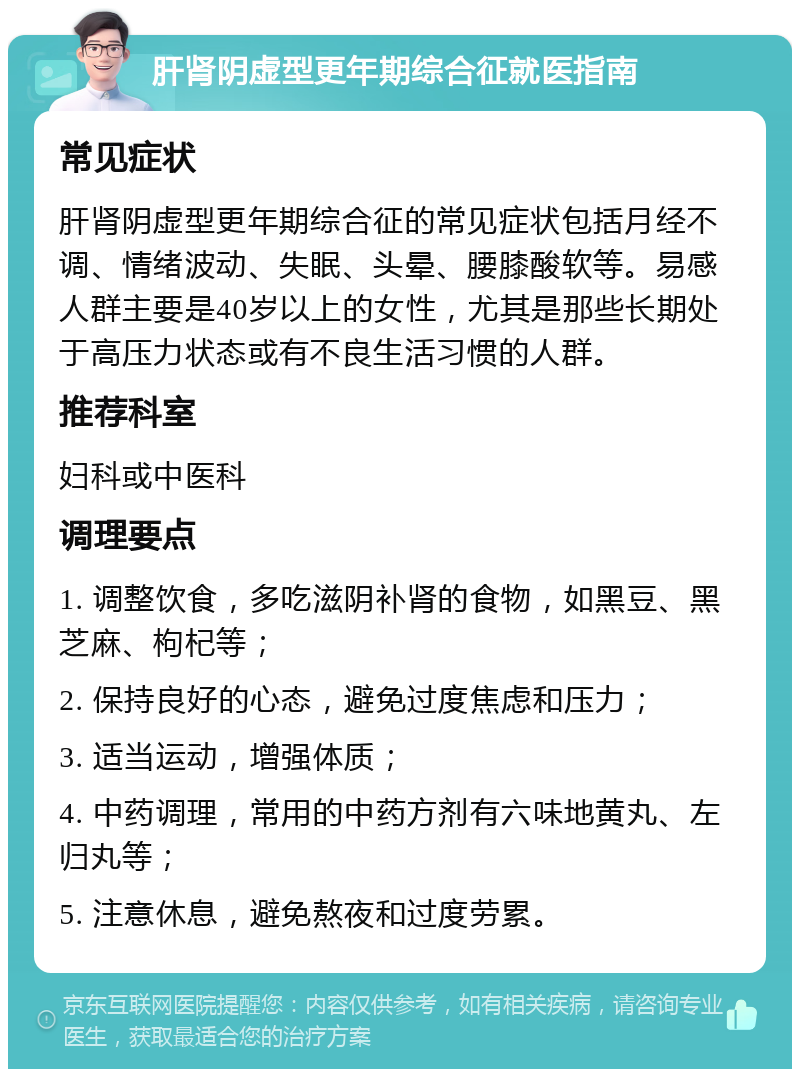 肝肾阴虚型更年期综合征就医指南 常见症状 肝肾阴虚型更年期综合征的常见症状包括月经不调、情绪波动、失眠、头晕、腰膝酸软等。易感人群主要是40岁以上的女性，尤其是那些长期处于高压力状态或有不良生活习惯的人群。 推荐科室 妇科或中医科 调理要点 1. 调整饮食，多吃滋阴补肾的食物，如黑豆、黑芝麻、枸杞等； 2. 保持良好的心态，避免过度焦虑和压力； 3. 适当运动，增强体质； 4. 中药调理，常用的中药方剂有六味地黄丸、左归丸等； 5. 注意休息，避免熬夜和过度劳累。