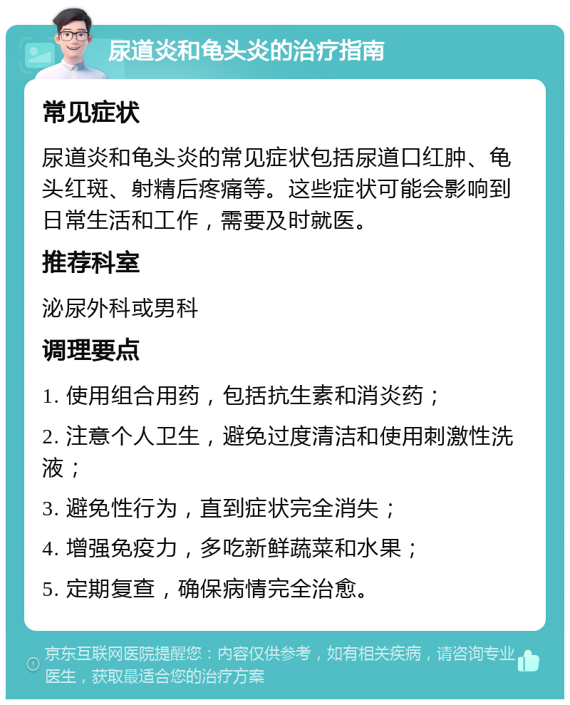 尿道炎和龟头炎的治疗指南 常见症状 尿道炎和龟头炎的常见症状包括尿道口红肿、龟头红斑、射精后疼痛等。这些症状可能会影响到日常生活和工作，需要及时就医。 推荐科室 泌尿外科或男科 调理要点 1. 使用组合用药，包括抗生素和消炎药； 2. 注意个人卫生，避免过度清洁和使用刺激性洗液； 3. 避免性行为，直到症状完全消失； 4. 增强免疫力，多吃新鲜蔬菜和水果； 5. 定期复查，确保病情完全治愈。