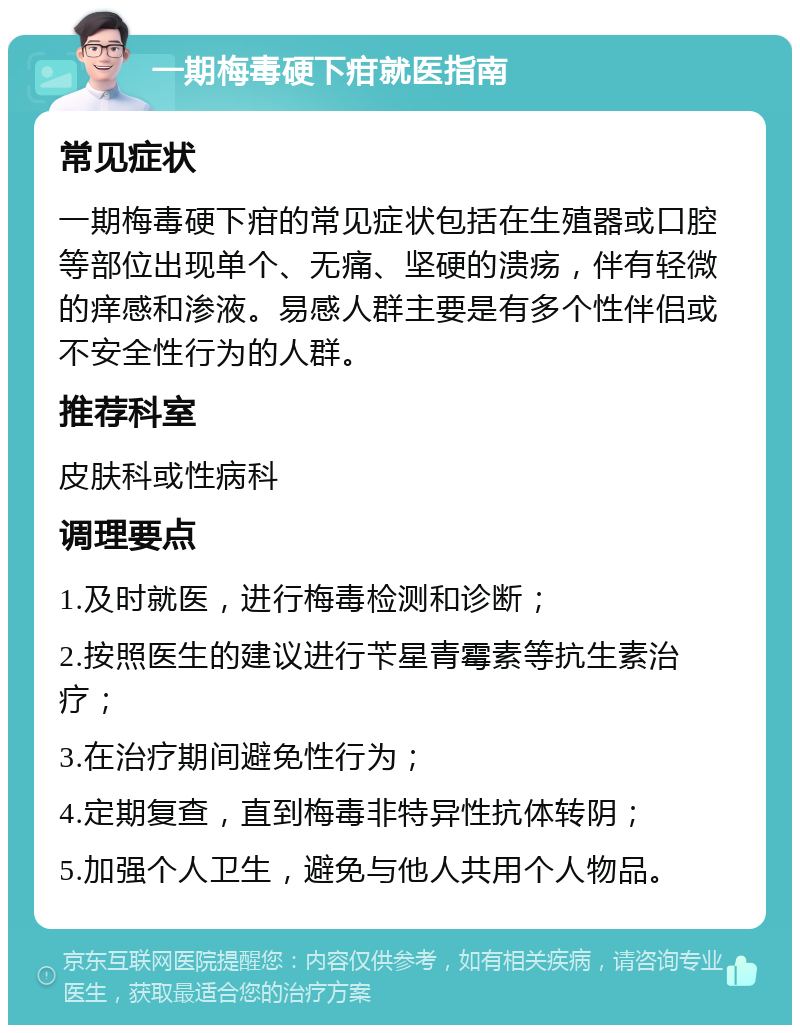 一期梅毒硬下疳就医指南 常见症状 一期梅毒硬下疳的常见症状包括在生殖器或口腔等部位出现单个、无痛、坚硬的溃疡，伴有轻微的痒感和渗液。易感人群主要是有多个性伴侣或不安全性行为的人群。 推荐科室 皮肤科或性病科 调理要点 1.及时就医，进行梅毒检测和诊断； 2.按照医生的建议进行苄星青霉素等抗生素治疗； 3.在治疗期间避免性行为； 4.定期复查，直到梅毒非特异性抗体转阴； 5.加强个人卫生，避免与他人共用个人物品。