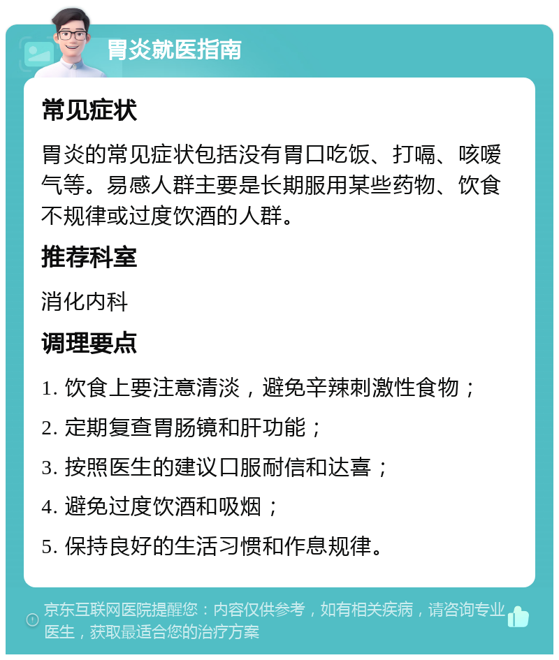 胃炎就医指南 常见症状 胃炎的常见症状包括没有胃口吃饭、打嗝、咳嗳气等。易感人群主要是长期服用某些药物、饮食不规律或过度饮酒的人群。 推荐科室 消化内科 调理要点 1. 饮食上要注意清淡，避免辛辣刺激性食物； 2. 定期复查胃肠镜和肝功能； 3. 按照医生的建议口服耐信和达喜； 4. 避免过度饮酒和吸烟； 5. 保持良好的生活习惯和作息规律。