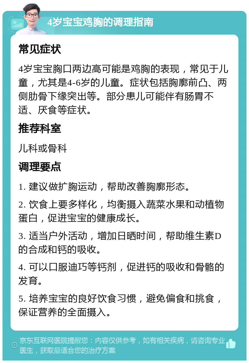 4岁宝宝鸡胸的调理指南 常见症状 4岁宝宝胸口两边高可能是鸡胸的表现，常见于儿童，尤其是4-6岁的儿童。症状包括胸廓前凸、两侧肋骨下缘突出等。部分患儿可能伴有肠胃不适、厌食等症状。 推荐科室 儿科或骨科 调理要点 1. 建议做扩胸运动，帮助改善胸廓形态。 2. 饮食上要多样化，均衡摄入蔬菜水果和动植物蛋白，促进宝宝的健康成长。 3. 适当户外活动，增加日晒时间，帮助维生素D的合成和钙的吸收。 4. 可以口服迪巧等钙剂，促进钙的吸收和骨骼的发育。 5. 培养宝宝的良好饮食习惯，避免偏食和挑食，保证营养的全面摄入。