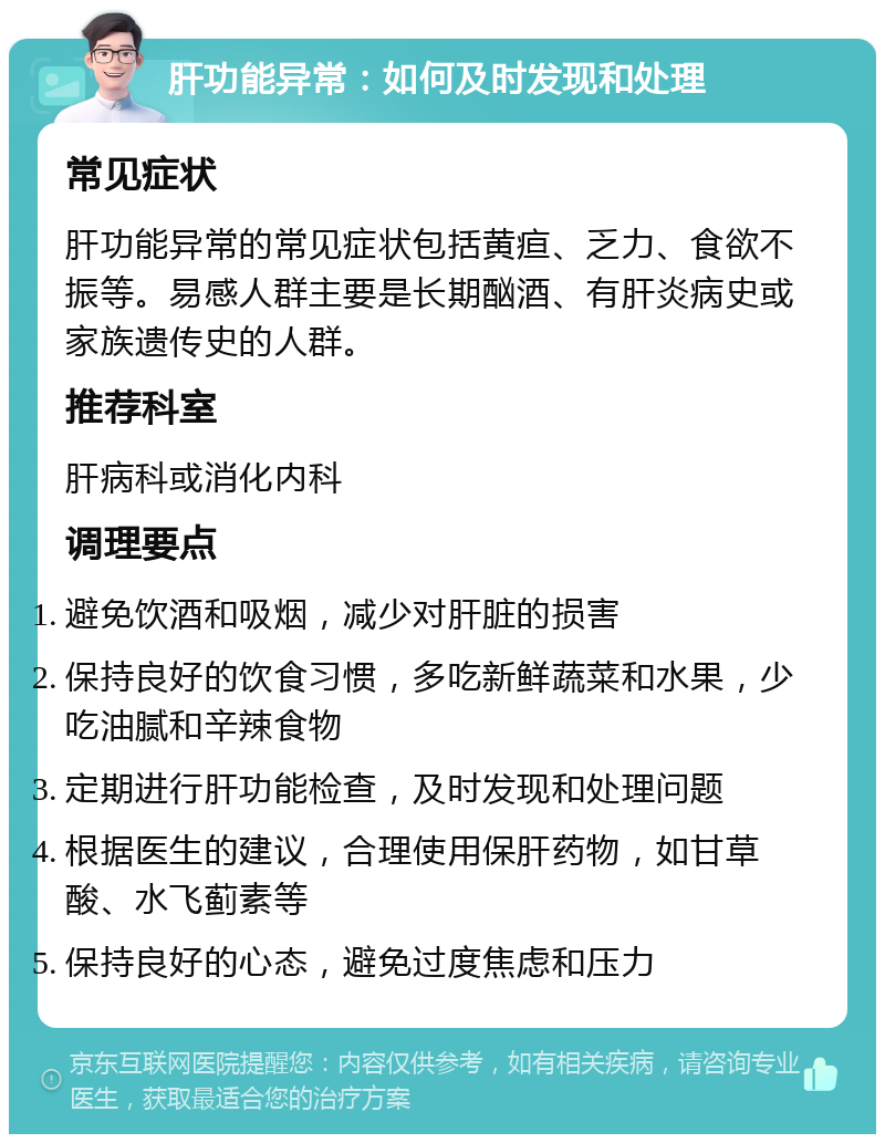 肝功能异常：如何及时发现和处理 常见症状 肝功能异常的常见症状包括黄疸、乏力、食欲不振等。易感人群主要是长期酗酒、有肝炎病史或家族遗传史的人群。 推荐科室 肝病科或消化内科 调理要点 避免饮酒和吸烟，减少对肝脏的损害 保持良好的饮食习惯，多吃新鲜蔬菜和水果，少吃油腻和辛辣食物 定期进行肝功能检查，及时发现和处理问题 根据医生的建议，合理使用保肝药物，如甘草酸、水飞蓟素等 保持良好的心态，避免过度焦虑和压力