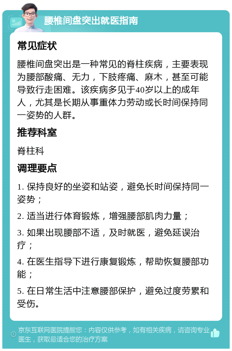 腰椎间盘突出就医指南 常见症状 腰椎间盘突出是一种常见的脊柱疾病，主要表现为腰部酸痛、无力，下肢疼痛、麻木，甚至可能导致行走困难。该疾病多见于40岁以上的成年人，尤其是长期从事重体力劳动或长时间保持同一姿势的人群。 推荐科室 脊柱科 调理要点 1. 保持良好的坐姿和站姿，避免长时间保持同一姿势； 2. 适当进行体育锻炼，增强腰部肌肉力量； 3. 如果出现腰部不适，及时就医，避免延误治疗； 4. 在医生指导下进行康复锻炼，帮助恢复腰部功能； 5. 在日常生活中注意腰部保护，避免过度劳累和受伤。