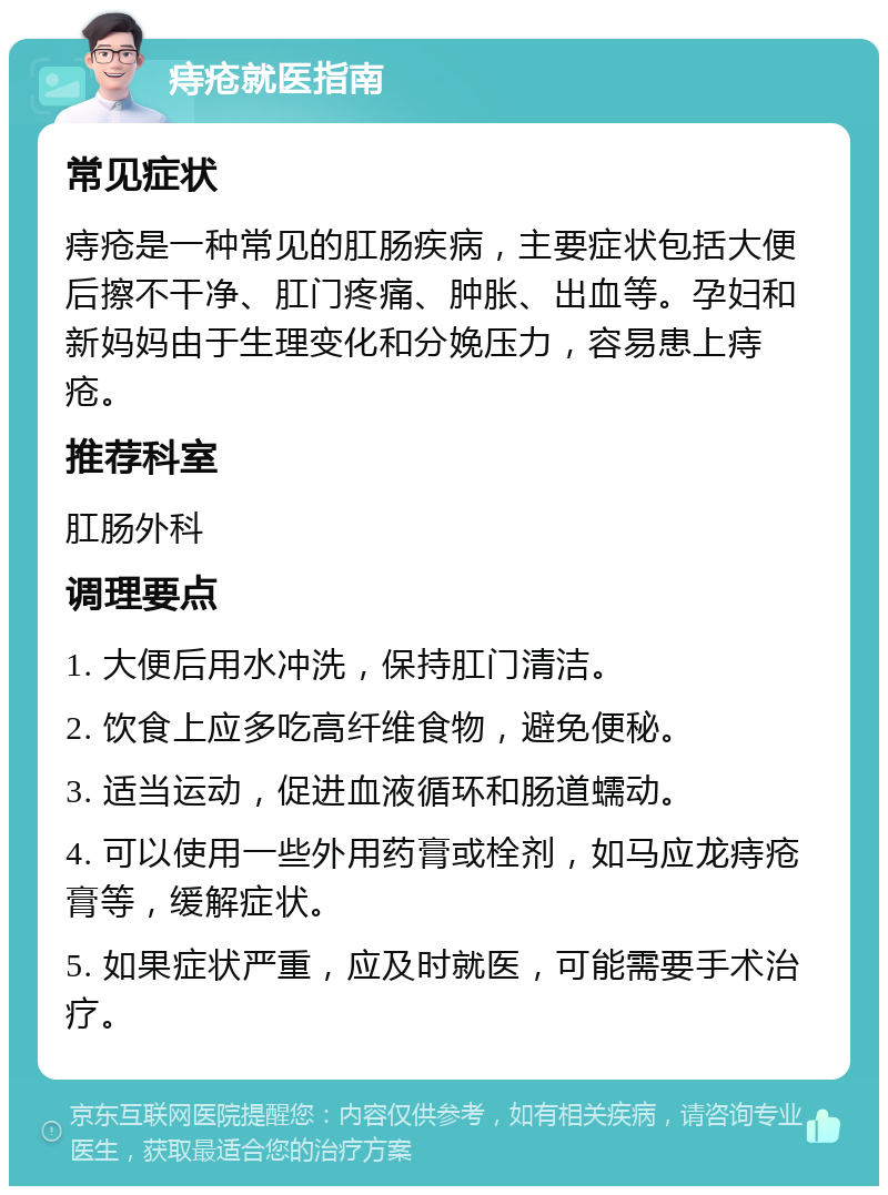 痔疮就医指南 常见症状 痔疮是一种常见的肛肠疾病，主要症状包括大便后擦不干净、肛门疼痛、肿胀、出血等。孕妇和新妈妈由于生理变化和分娩压力，容易患上痔疮。 推荐科室 肛肠外科 调理要点 1. 大便后用水冲洗，保持肛门清洁。 2. 饮食上应多吃高纤维食物，避免便秘。 3. 适当运动，促进血液循环和肠道蠕动。 4. 可以使用一些外用药膏或栓剂，如马应龙痔疮膏等，缓解症状。 5. 如果症状严重，应及时就医，可能需要手术治疗。