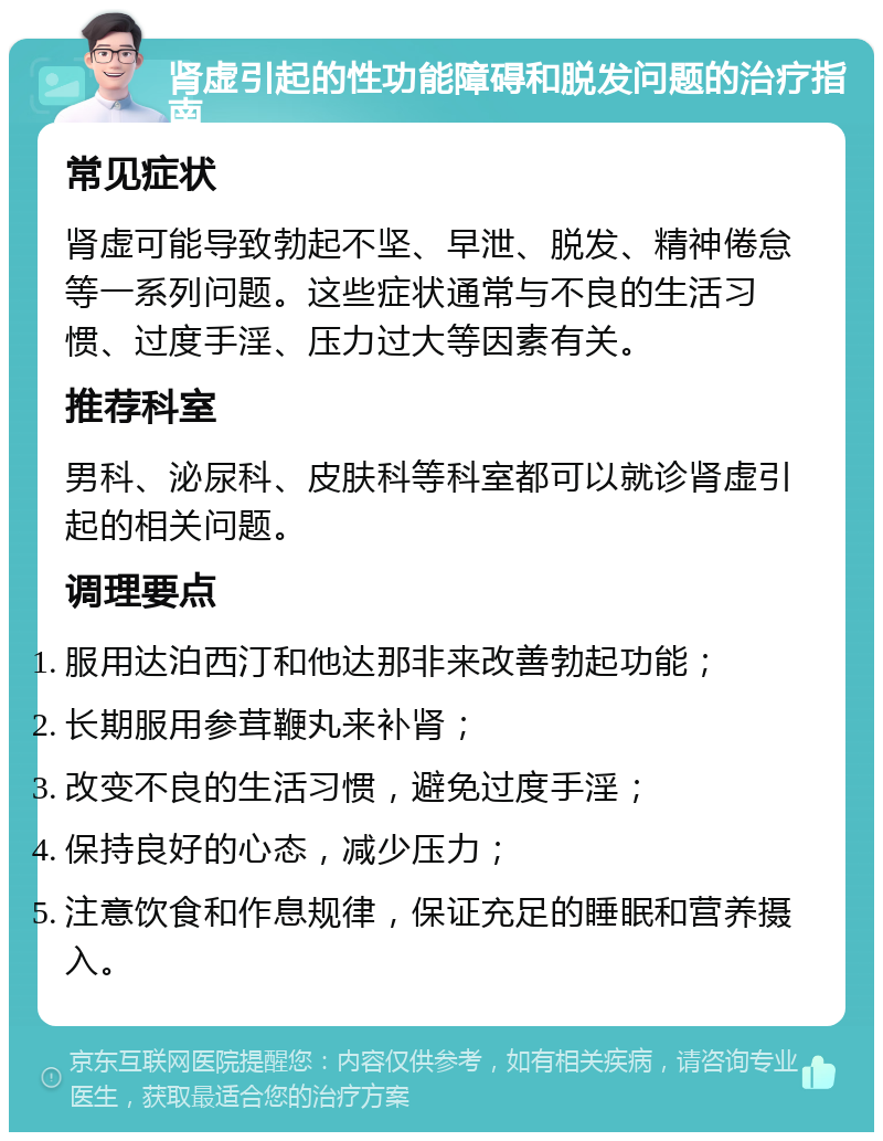 肾虚引起的性功能障碍和脱发问题的治疗指南 常见症状 肾虚可能导致勃起不坚、早泄、脱发、精神倦怠等一系列问题。这些症状通常与不良的生活习惯、过度手淫、压力过大等因素有关。 推荐科室 男科、泌尿科、皮肤科等科室都可以就诊肾虚引起的相关问题。 调理要点 服用达泊西汀和他达那非来改善勃起功能； 长期服用参茸鞭丸来补肾； 改变不良的生活习惯，避免过度手淫； 保持良好的心态，减少压力； 注意饮食和作息规律，保证充足的睡眠和营养摄入。