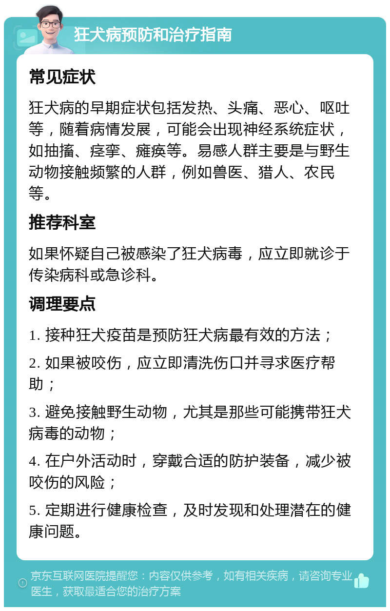 狂犬病预防和治疗指南 常见症状 狂犬病的早期症状包括发热、头痛、恶心、呕吐等，随着病情发展，可能会出现神经系统症状，如抽搐、痉挛、瘫痪等。易感人群主要是与野生动物接触频繁的人群，例如兽医、猎人、农民等。 推荐科室 如果怀疑自己被感染了狂犬病毒，应立即就诊于传染病科或急诊科。 调理要点 1. 接种狂犬疫苗是预防狂犬病最有效的方法； 2. 如果被咬伤，应立即清洗伤口并寻求医疗帮助； 3. 避免接触野生动物，尤其是那些可能携带狂犬病毒的动物； 4. 在户外活动时，穿戴合适的防护装备，减少被咬伤的风险； 5. 定期进行健康检查，及时发现和处理潜在的健康问题。