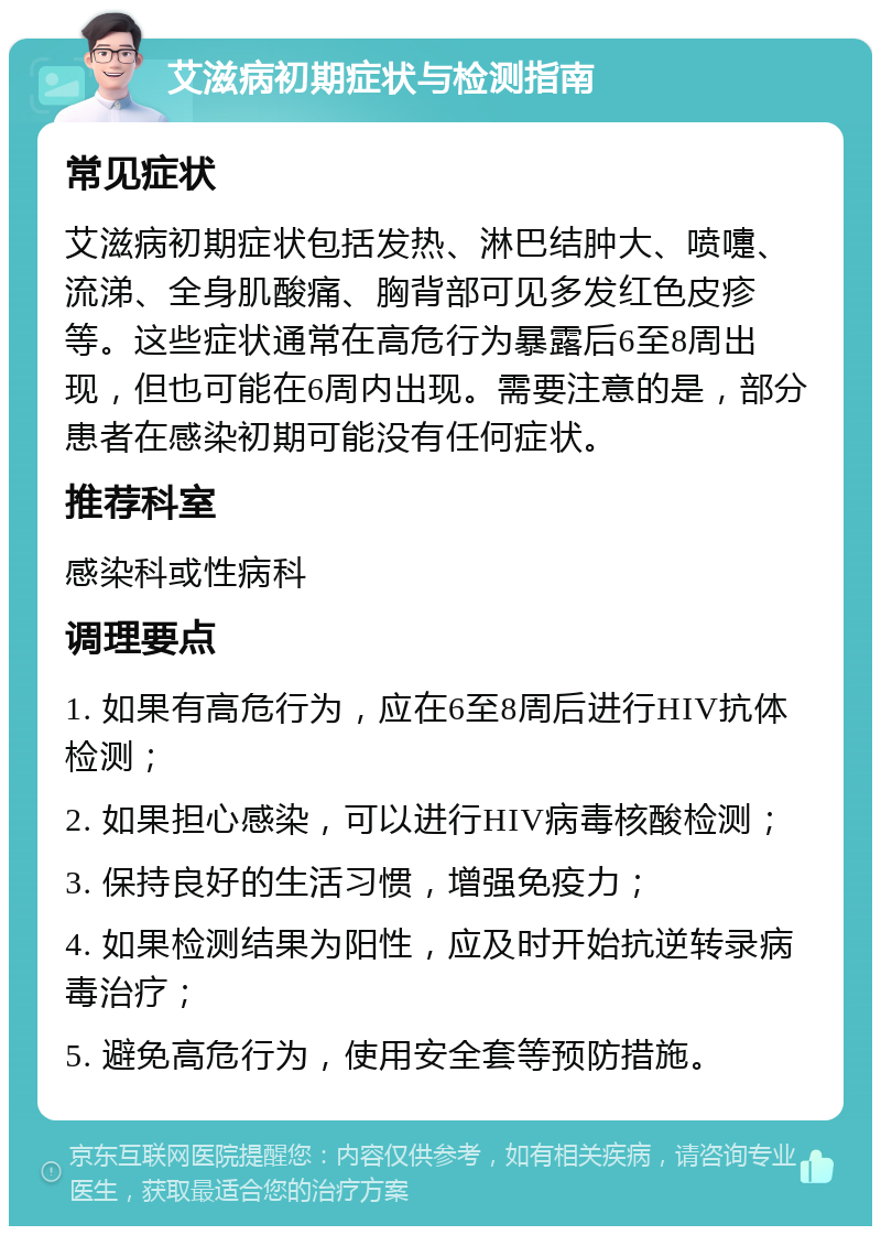 艾滋病初期症状与检测指南 常见症状 艾滋病初期症状包括发热、淋巴结肿大、喷嚏、流涕、全身肌酸痛、胸背部可见多发红色皮疹等。这些症状通常在高危行为暴露后6至8周出现，但也可能在6周内出现。需要注意的是，部分患者在感染初期可能没有任何症状。 推荐科室 感染科或性病科 调理要点 1. 如果有高危行为，应在6至8周后进行HIV抗体检测； 2. 如果担心感染，可以进行HIV病毒核酸检测； 3. 保持良好的生活习惯，增强免疫力； 4. 如果检测结果为阳性，应及时开始抗逆转录病毒治疗； 5. 避免高危行为，使用安全套等预防措施。