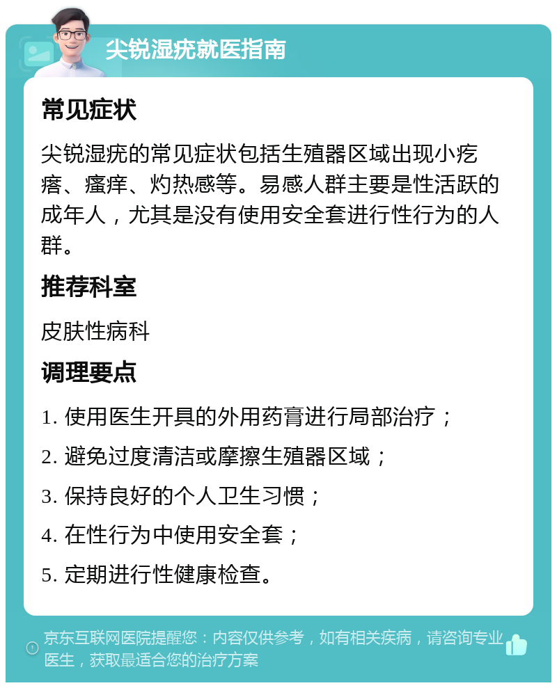 尖锐湿疣就医指南 常见症状 尖锐湿疣的常见症状包括生殖器区域出现小疙瘩、瘙痒、灼热感等。易感人群主要是性活跃的成年人，尤其是没有使用安全套进行性行为的人群。 推荐科室 皮肤性病科 调理要点 1. 使用医生开具的外用药膏进行局部治疗； 2. 避免过度清洁或摩擦生殖器区域； 3. 保持良好的个人卫生习惯； 4. 在性行为中使用安全套； 5. 定期进行性健康检查。