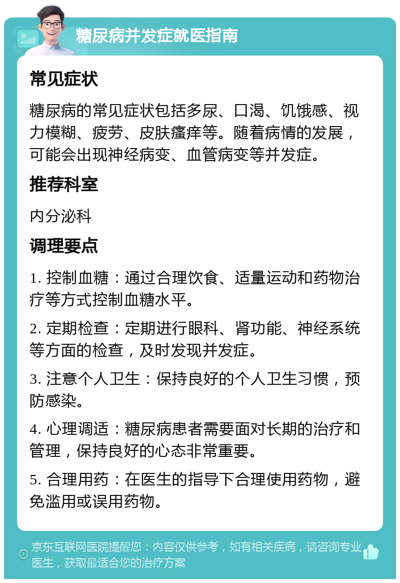 糖尿病并发症就医指南 常见症状 糖尿病的常见症状包括多尿、口渴、饥饿感、视力模糊、疲劳、皮肤瘙痒等。随着病情的发展，可能会出现神经病变、血管病变等并发症。 推荐科室 内分泌科 调理要点 1. 控制血糖：通过合理饮食、适量运动和药物治疗等方式控制血糖水平。 2. 定期检查：定期进行眼科、肾功能、神经系统等方面的检查，及时发现并发症。 3. 注意个人卫生：保持良好的个人卫生习惯，预防感染。 4. 心理调适：糖尿病患者需要面对长期的治疗和管理，保持良好的心态非常重要。 5. 合理用药：在医生的指导下合理使用药物，避免滥用或误用药物。