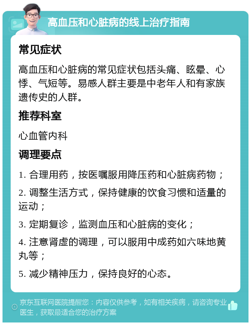 高血压和心脏病的线上治疗指南 常见症状 高血压和心脏病的常见症状包括头痛、眩晕、心悸、气短等。易感人群主要是中老年人和有家族遗传史的人群。 推荐科室 心血管内科 调理要点 1. 合理用药，按医嘱服用降压药和心脏病药物； 2. 调整生活方式，保持健康的饮食习惯和适量的运动； 3. 定期复诊，监测血压和心脏病的变化； 4. 注意肾虚的调理，可以服用中成药如六味地黄丸等； 5. 减少精神压力，保持良好的心态。