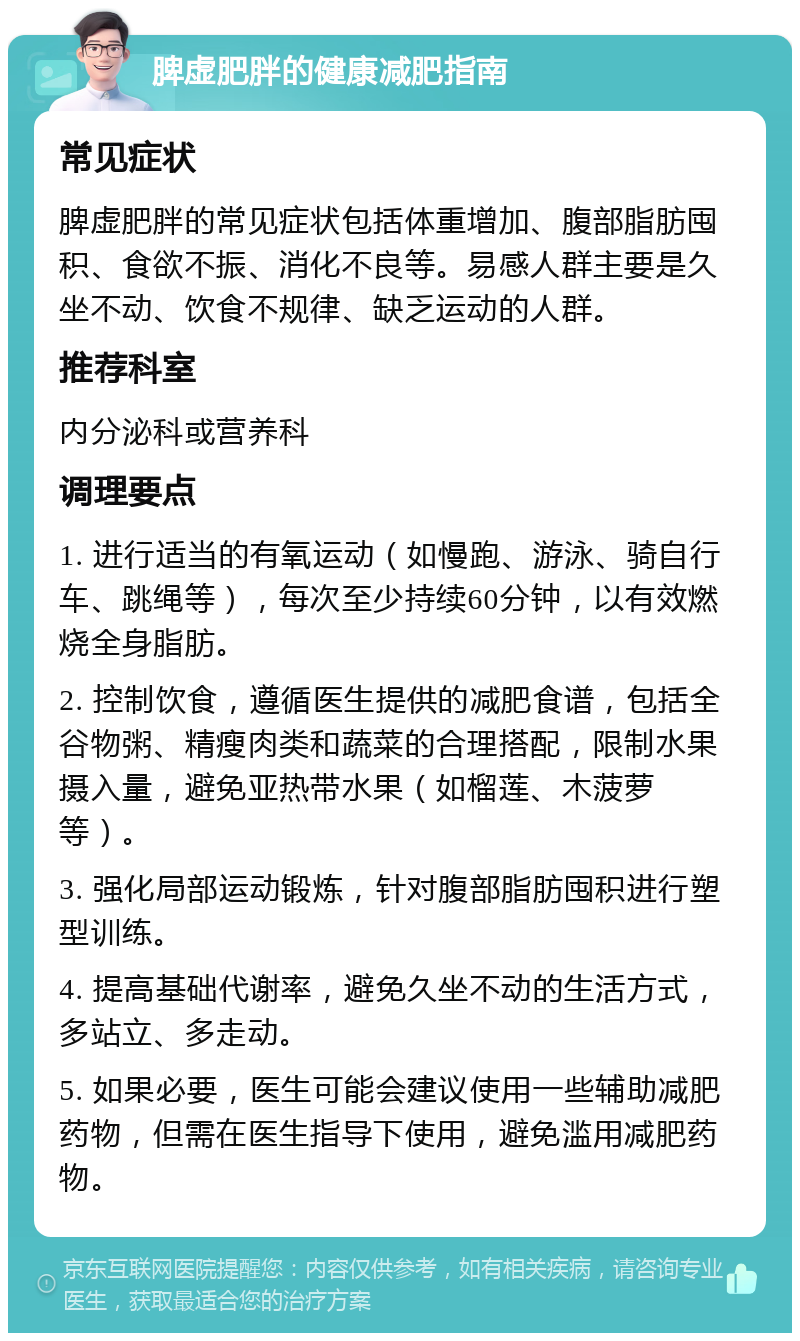 脾虚肥胖的健康减肥指南 常见症状 脾虚肥胖的常见症状包括体重增加、腹部脂肪囤积、食欲不振、消化不良等。易感人群主要是久坐不动、饮食不规律、缺乏运动的人群。 推荐科室 内分泌科或营养科 调理要点 1. 进行适当的有氧运动（如慢跑、游泳、骑自行车、跳绳等），每次至少持续60分钟，以有效燃烧全身脂肪。 2. 控制饮食，遵循医生提供的减肥食谱，包括全谷物粥、精瘦肉类和蔬菜的合理搭配，限制水果摄入量，避免亚热带水果（如榴莲、木菠萝等）。 3. 强化局部运动锻炼，针对腹部脂肪囤积进行塑型训练。 4. 提高基础代谢率，避免久坐不动的生活方式，多站立、多走动。 5. 如果必要，医生可能会建议使用一些辅助减肥药物，但需在医生指导下使用，避免滥用减肥药物。