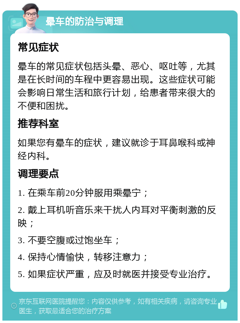 晕车的防治与调理 常见症状 晕车的常见症状包括头晕、恶心、呕吐等，尤其是在长时间的车程中更容易出现。这些症状可能会影响日常生活和旅行计划，给患者带来很大的不便和困扰。 推荐科室 如果您有晕车的症状，建议就诊于耳鼻喉科或神经内科。 调理要点 1. 在乘车前20分钟服用乘晕宁； 2. 戴上耳机听音乐来干扰人内耳对平衡刺激的反映； 3. 不要空腹或过饱坐车； 4. 保持心情愉快，转移注意力； 5. 如果症状严重，应及时就医并接受专业治疗。