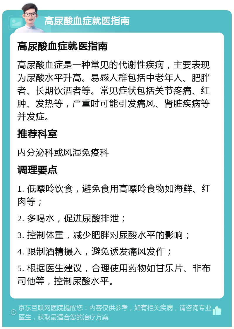 高尿酸血症就医指南 高尿酸血症就医指南 高尿酸血症是一种常见的代谢性疾病，主要表现为尿酸水平升高。易感人群包括中老年人、肥胖者、长期饮酒者等。常见症状包括关节疼痛、红肿、发热等，严重时可能引发痛风、肾脏疾病等并发症。 推荐科室 内分泌科或风湿免疫科 调理要点 1. 低嘌呤饮食，避免食用高嘌呤食物如海鲜、红肉等； 2. 多喝水，促进尿酸排泄； 3. 控制体重，减少肥胖对尿酸水平的影响； 4. 限制酒精摄入，避免诱发痛风发作； 5. 根据医生建议，合理使用药物如甘乐片、非布司他等，控制尿酸水平。