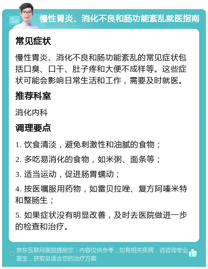 慢性胃炎、消化不良和肠功能紊乱就医指南 常见症状 慢性胃炎、消化不良和肠功能紊乱的常见症状包括口臭、口干、肚子疼和大便不成样等。这些症状可能会影响日常生活和工作，需要及时就医。 推荐科室 消化内科 调理要点 1. 饮食清淡，避免刺激性和油腻的食物； 2. 多吃易消化的食物，如米粥、面条等； 3. 适当运动，促进肠胃蠕动； 4. 按医嘱服用药物，如雷贝拉唑、复方阿嗪米特和整肠生； 5. 如果症状没有明显改善，及时去医院做进一步的检查和治疗。