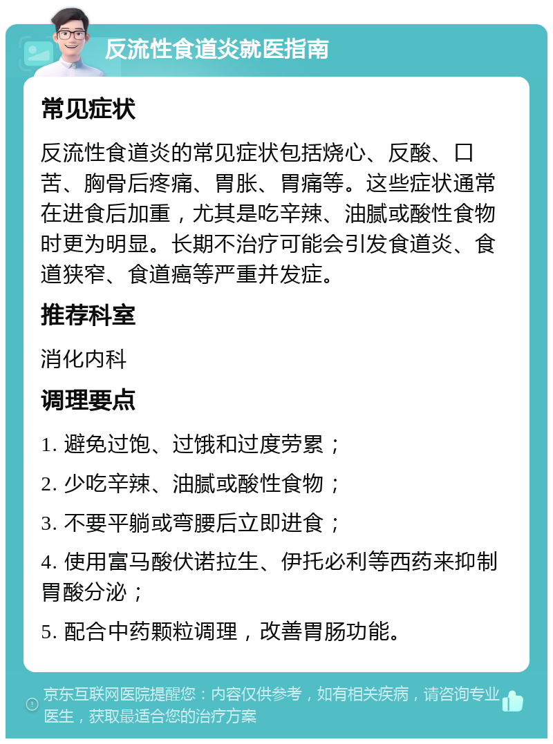 反流性食道炎就医指南 常见症状 反流性食道炎的常见症状包括烧心、反酸、口苦、胸骨后疼痛、胃胀、胃痛等。这些症状通常在进食后加重，尤其是吃辛辣、油腻或酸性食物时更为明显。长期不治疗可能会引发食道炎、食道狭窄、食道癌等严重并发症。 推荐科室 消化内科 调理要点 1. 避免过饱、过饿和过度劳累； 2. 少吃辛辣、油腻或酸性食物； 3. 不要平躺或弯腰后立即进食； 4. 使用富马酸伏诺拉生、伊托必利等西药来抑制胃酸分泌； 5. 配合中药颗粒调理，改善胃肠功能。