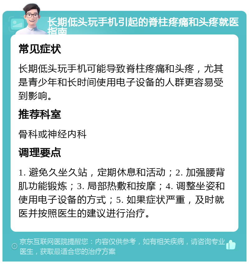 长期低头玩手机引起的脊柱疼痛和头疼就医指南 常见症状 长期低头玩手机可能导致脊柱疼痛和头疼，尤其是青少年和长时间使用电子设备的人群更容易受到影响。 推荐科室 骨科或神经内科 调理要点 1. 避免久坐久站，定期休息和活动；2. 加强腰背肌功能锻炼；3. 局部热敷和按摩；4. 调整坐姿和使用电子设备的方式；5. 如果症状严重，及时就医并按照医生的建议进行治疗。