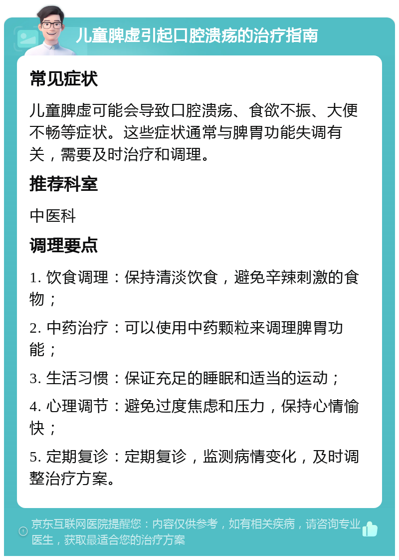 儿童脾虚引起口腔溃疡的治疗指南 常见症状 儿童脾虚可能会导致口腔溃疡、食欲不振、大便不畅等症状。这些症状通常与脾胃功能失调有关，需要及时治疗和调理。 推荐科室 中医科 调理要点 1. 饮食调理：保持清淡饮食，避免辛辣刺激的食物； 2. 中药治疗：可以使用中药颗粒来调理脾胃功能； 3. 生活习惯：保证充足的睡眠和适当的运动； 4. 心理调节：避免过度焦虑和压力，保持心情愉快； 5. 定期复诊：定期复诊，监测病情变化，及时调整治疗方案。