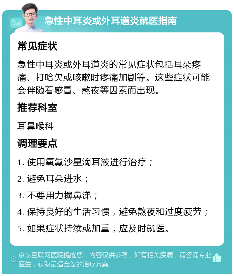 急性中耳炎或外耳道炎就医指南 常见症状 急性中耳炎或外耳道炎的常见症状包括耳朵疼痛、打哈欠或咳嗽时疼痛加剧等。这些症状可能会伴随着感冒、熬夜等因素而出现。 推荐科室 耳鼻喉科 调理要点 1. 使用氧氟沙星滴耳液进行治疗； 2. 避免耳朵进水； 3. 不要用力擤鼻涕； 4. 保持良好的生活习惯，避免熬夜和过度疲劳； 5. 如果症状持续或加重，应及时就医。