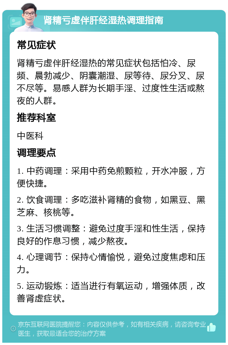 肾精亏虚伴肝经湿热调理指南 常见症状 肾精亏虚伴肝经湿热的常见症状包括怕冷、尿频、晨勃减少、阴囊潮湿、尿等待、尿分叉、尿不尽等。易感人群为长期手淫、过度性生活或熬夜的人群。 推荐科室 中医科 调理要点 1. 中药调理：采用中药免煎颗粒，开水冲服，方便快捷。 2. 饮食调理：多吃滋补肾精的食物，如黑豆、黑芝麻、核桃等。 3. 生活习惯调整：避免过度手淫和性生活，保持良好的作息习惯，减少熬夜。 4. 心理调节：保持心情愉悦，避免过度焦虑和压力。 5. 运动锻炼：适当进行有氧运动，增强体质，改善肾虚症状。