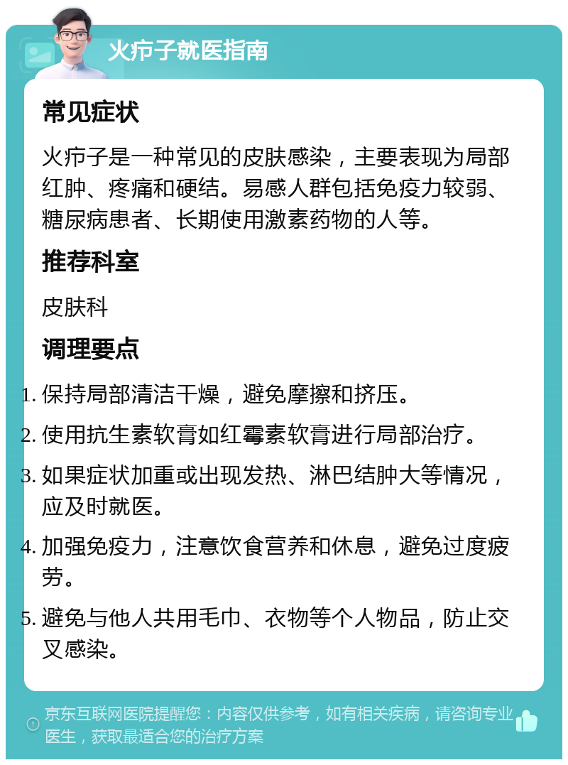 火疖子就医指南 常见症状 火疖子是一种常见的皮肤感染，主要表现为局部红肿、疼痛和硬结。易感人群包括免疫力较弱、糖尿病患者、长期使用激素药物的人等。 推荐科室 皮肤科 调理要点 保持局部清洁干燥，避免摩擦和挤压。 使用抗生素软膏如红霉素软膏进行局部治疗。 如果症状加重或出现发热、淋巴结肿大等情况，应及时就医。 加强免疫力，注意饮食营养和休息，避免过度疲劳。 避免与他人共用毛巾、衣物等个人物品，防止交叉感染。