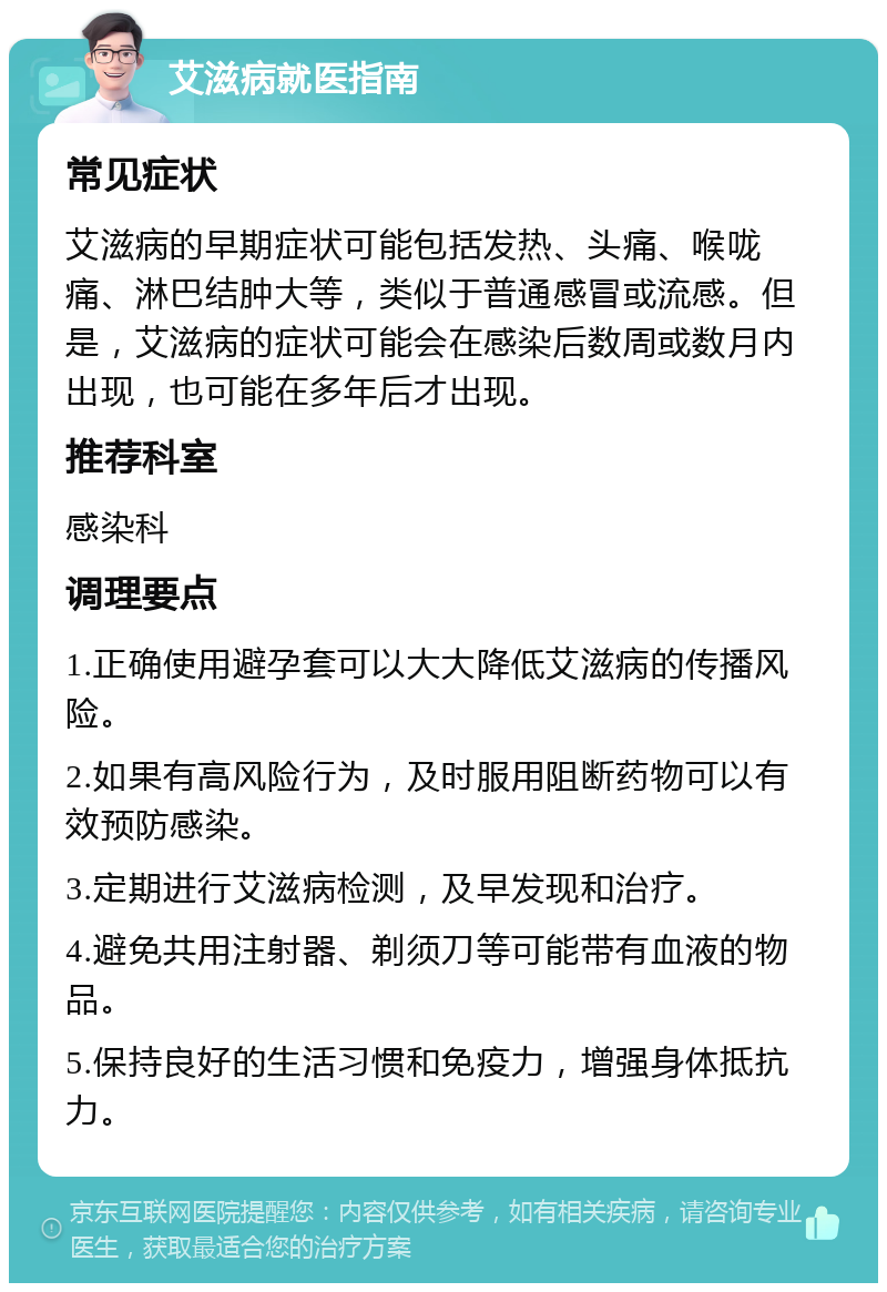 艾滋病就医指南 常见症状 艾滋病的早期症状可能包括发热、头痛、喉咙痛、淋巴结肿大等，类似于普通感冒或流感。但是，艾滋病的症状可能会在感染后数周或数月内出现，也可能在多年后才出现。 推荐科室 感染科 调理要点 1.正确使用避孕套可以大大降低艾滋病的传播风险。 2.如果有高风险行为，及时服用阻断药物可以有效预防感染。 3.定期进行艾滋病检测，及早发现和治疗。 4.避免共用注射器、剃须刀等可能带有血液的物品。 5.保持良好的生活习惯和免疫力，增强身体抵抗力。