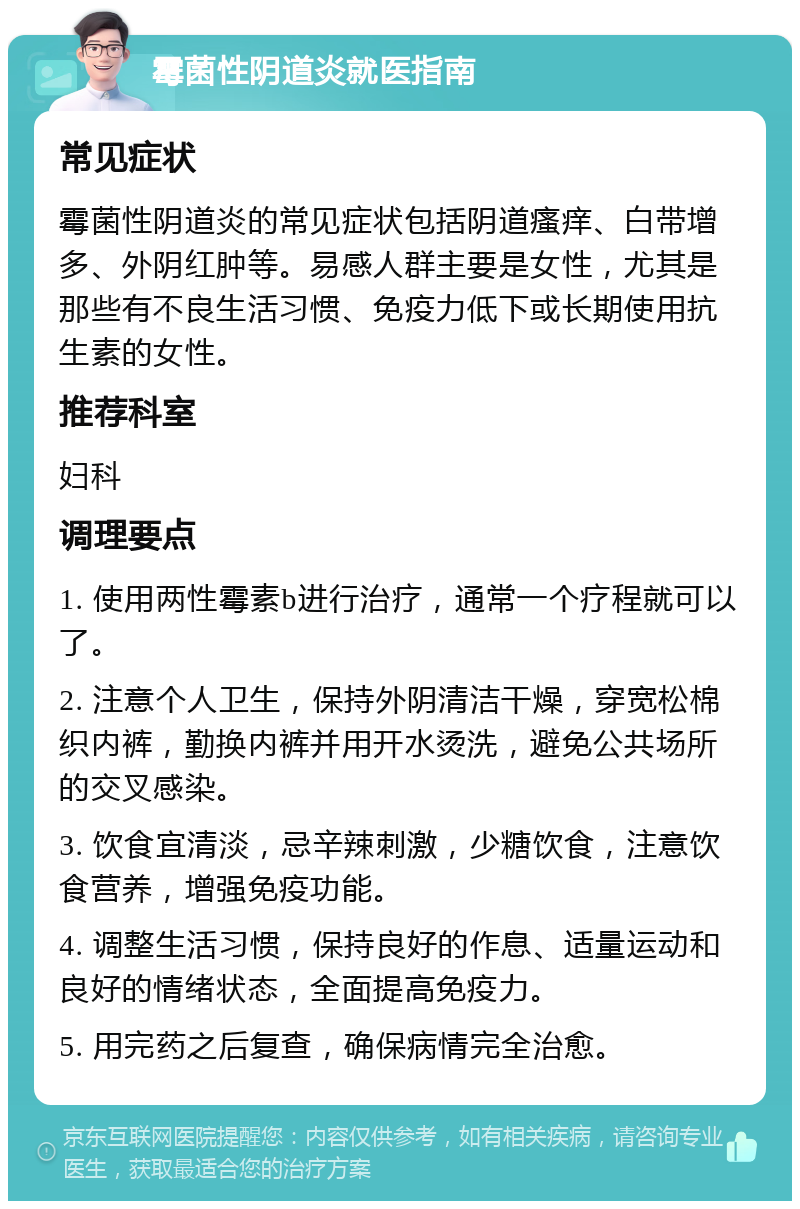 霉菌性阴道炎就医指南 常见症状 霉菌性阴道炎的常见症状包括阴道瘙痒、白带增多、外阴红肿等。易感人群主要是女性，尤其是那些有不良生活习惯、免疫力低下或长期使用抗生素的女性。 推荐科室 妇科 调理要点 1. 使用两性霉素b进行治疗，通常一个疗程就可以了。 2. 注意个人卫生，保持外阴清洁干燥，穿宽松棉织内裤，勤换内裤并用开水烫洗，避免公共场所的交叉感染。 3. 饮食宜清淡，忌辛辣刺激，少糖饮食，注意饮食营养，增强免疫功能。 4. 调整生活习惯，保持良好的作息、适量运动和良好的情绪状态，全面提高免疫力。 5. 用完药之后复查，确保病情完全治愈。