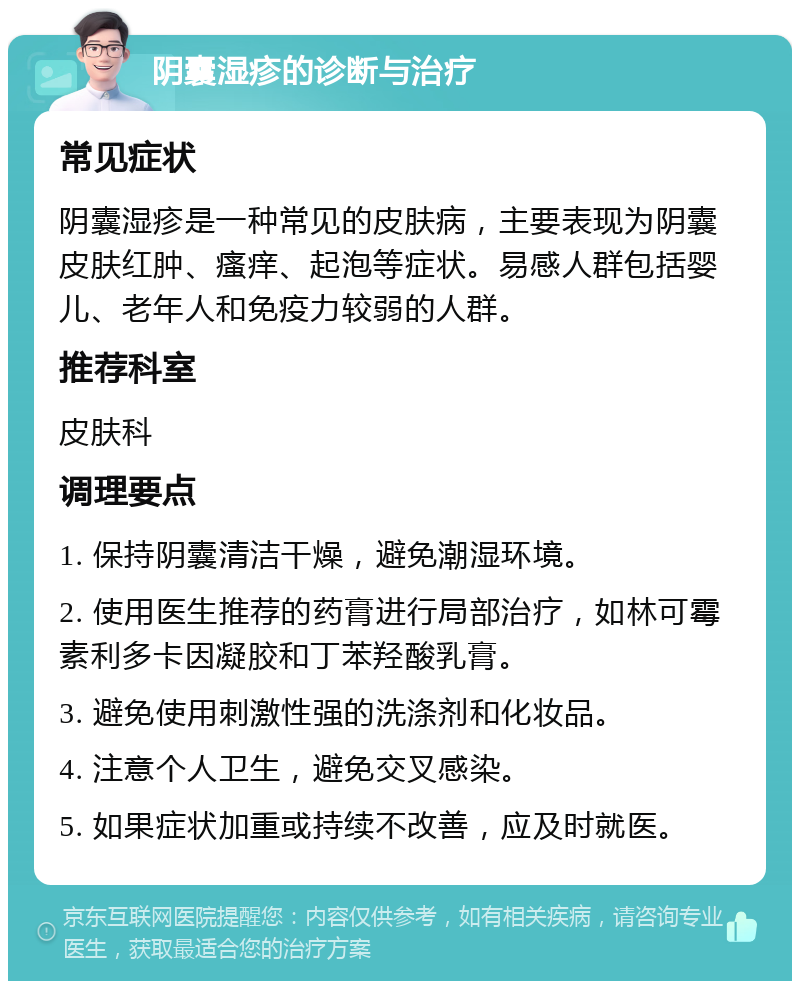 阴囊湿疹的诊断与治疗 常见症状 阴囊湿疹是一种常见的皮肤病，主要表现为阴囊皮肤红肿、瘙痒、起泡等症状。易感人群包括婴儿、老年人和免疫力较弱的人群。 推荐科室 皮肤科 调理要点 1. 保持阴囊清洁干燥，避免潮湿环境。 2. 使用医生推荐的药膏进行局部治疗，如林可霉素利多卡因凝胶和丁苯羟酸乳膏。 3. 避免使用刺激性强的洗涤剂和化妆品。 4. 注意个人卫生，避免交叉感染。 5. 如果症状加重或持续不改善，应及时就医。