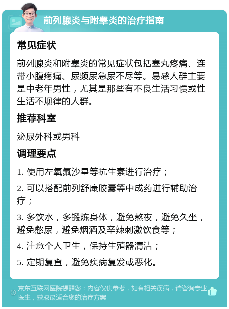 前列腺炎与附睾炎的治疗指南 常见症状 前列腺炎和附睾炎的常见症状包括睾丸疼痛、连带小腹疼痛、尿频尿急尿不尽等。易感人群主要是中老年男性，尤其是那些有不良生活习惯或性生活不规律的人群。 推荐科室 泌尿外科或男科 调理要点 1. 使用左氧氟沙星等抗生素进行治疗； 2. 可以搭配前列舒康胶囊等中成药进行辅助治疗； 3. 多饮水，多锻炼身体，避免熬夜，避免久坐，避免憋尿，避免烟酒及辛辣刺激饮食等； 4. 注意个人卫生，保持生殖器清洁； 5. 定期复查，避免疾病复发或恶化。