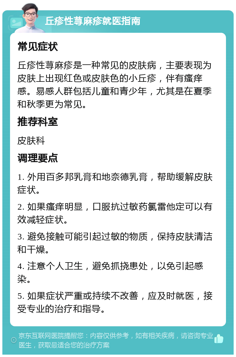 丘疹性荨麻疹就医指南 常见症状 丘疹性荨麻疹是一种常见的皮肤病，主要表现为皮肤上出现红色或皮肤色的小丘疹，伴有瘙痒感。易感人群包括儿童和青少年，尤其是在夏季和秋季更为常见。 推荐科室 皮肤科 调理要点 1. 外用百多邦乳膏和地奈德乳膏，帮助缓解皮肤症状。 2. 如果瘙痒明显，口服抗过敏药氯雷他定可以有效减轻症状。 3. 避免接触可能引起过敏的物质，保持皮肤清洁和干燥。 4. 注意个人卫生，避免抓挠患处，以免引起感染。 5. 如果症状严重或持续不改善，应及时就医，接受专业的治疗和指导。