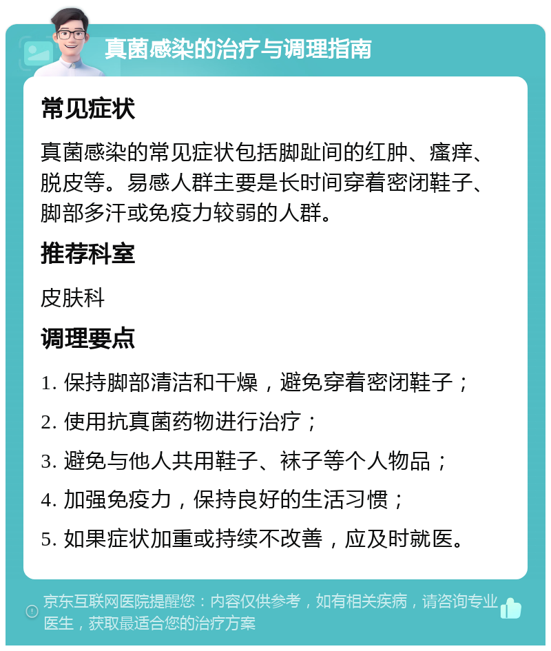 真菌感染的治疗与调理指南 常见症状 真菌感染的常见症状包括脚趾间的红肿、瘙痒、脱皮等。易感人群主要是长时间穿着密闭鞋子、脚部多汗或免疫力较弱的人群。 推荐科室 皮肤科 调理要点 1. 保持脚部清洁和干燥，避免穿着密闭鞋子； 2. 使用抗真菌药物进行治疗； 3. 避免与他人共用鞋子、袜子等个人物品； 4. 加强免疫力，保持良好的生活习惯； 5. 如果症状加重或持续不改善，应及时就医。