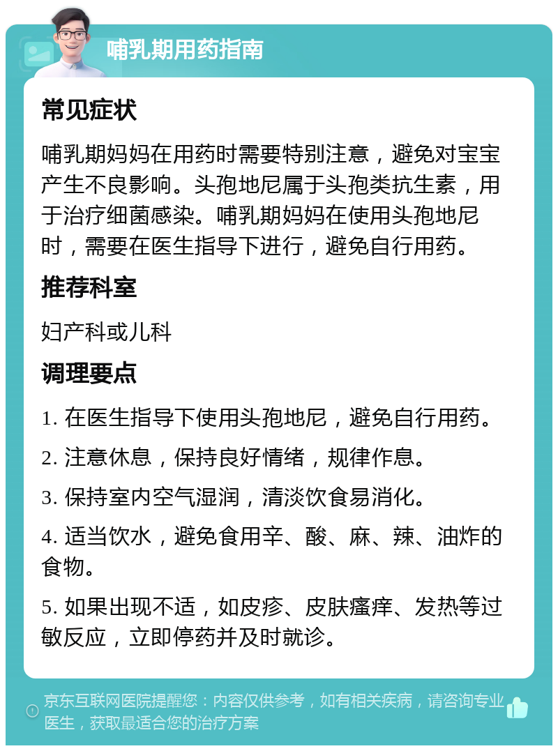 哺乳期用药指南 常见症状 哺乳期妈妈在用药时需要特别注意，避免对宝宝产生不良影响。头孢地尼属于头孢类抗生素，用于治疗细菌感染。哺乳期妈妈在使用头孢地尼时，需要在医生指导下进行，避免自行用药。 推荐科室 妇产科或儿科 调理要点 1. 在医生指导下使用头孢地尼，避免自行用药。 2. 注意休息，保持良好情绪，规律作息。 3. 保持室内空气湿润，清淡饮食易消化。 4. 适当饮水，避免食用辛、酸、麻、辣、油炸的食物。 5. 如果出现不适，如皮疹、皮肤瘙痒、发热等过敏反应，立即停药并及时就诊。