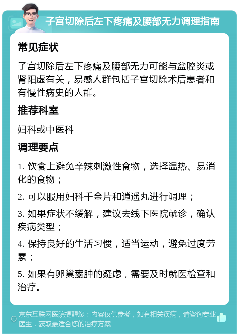 子宫切除后左下疼痛及腰部无力调理指南 常见症状 子宫切除后左下疼痛及腰部无力可能与盆腔炎或肾阳虚有关，易感人群包括子宫切除术后患者和有慢性病史的人群。 推荐科室 妇科或中医科 调理要点 1. 饮食上避免辛辣刺激性食物，选择温热、易消化的食物； 2. 可以服用妇科千金片和逍遥丸进行调理； 3. 如果症状不缓解，建议去线下医院就诊，确认疾病类型； 4. 保持良好的生活习惯，适当运动，避免过度劳累； 5. 如果有卵巢囊肿的疑虑，需要及时就医检查和治疗。