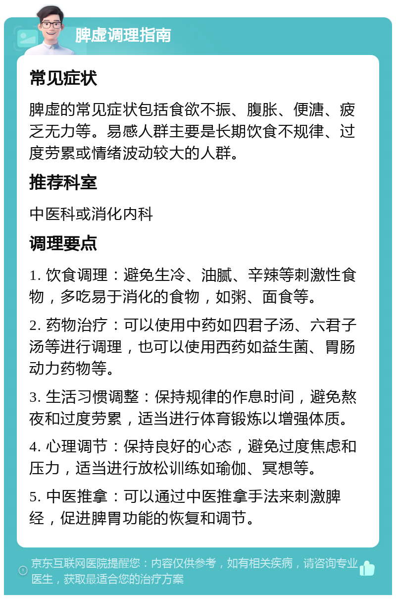 脾虚调理指南 常见症状 脾虚的常见症状包括食欲不振、腹胀、便溏、疲乏无力等。易感人群主要是长期饮食不规律、过度劳累或情绪波动较大的人群。 推荐科室 中医科或消化内科 调理要点 1. 饮食调理：避免生冷、油腻、辛辣等刺激性食物，多吃易于消化的食物，如粥、面食等。 2. 药物治疗：可以使用中药如四君子汤、六君子汤等进行调理，也可以使用西药如益生菌、胃肠动力药物等。 3. 生活习惯调整：保持规律的作息时间，避免熬夜和过度劳累，适当进行体育锻炼以增强体质。 4. 心理调节：保持良好的心态，避免过度焦虑和压力，适当进行放松训练如瑜伽、冥想等。 5. 中医推拿：可以通过中医推拿手法来刺激脾经，促进脾胃功能的恢复和调节。